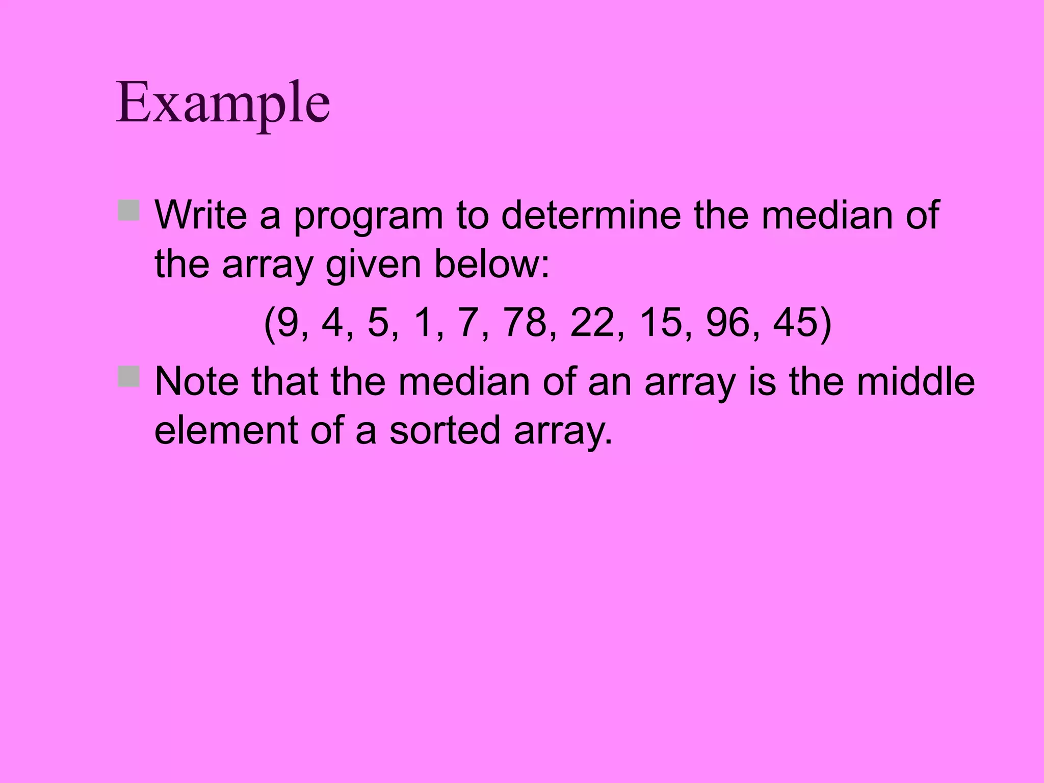 Example
 Write a program to determine the median of
  the array given below:
        (9, 4, 5, 1, 7, 78, 22, 15, 96, 45)
 Note that the median of an array is the middle
  element of a sorted array.
 