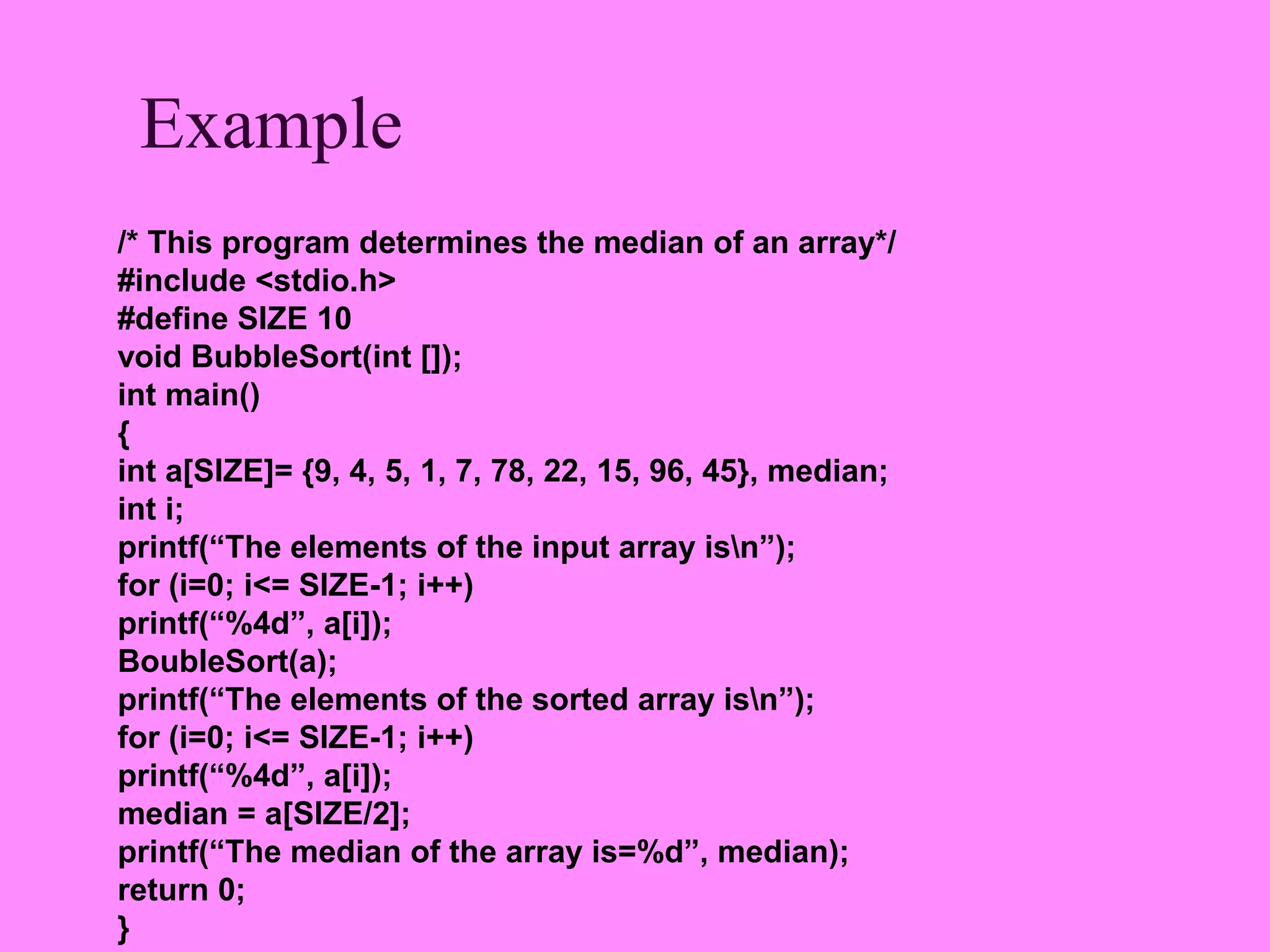Example
/* This program determines the median of an array*/
#include <stdio.h>
#define SIZE 10
void BubbleSort(int []);
int main()
{
int a[SIZE]= {9, 4, 5, 1, 7, 78, 22, 15, 96, 45}, median;
int i;
printf(“The elements of the input array isn”);
for (i=0; i<= SIZE-1; i++)
printf(“%4d”, a[i]);
BoubleSort(a);
printf(“The elements of the sorted array isn”);
for (i=0; i<= SIZE-1; i++)
printf(“%4d”, a[i]);
median = a[SIZE/2];
printf(“The median of the array is=%d”, median);
return 0;
}
 
