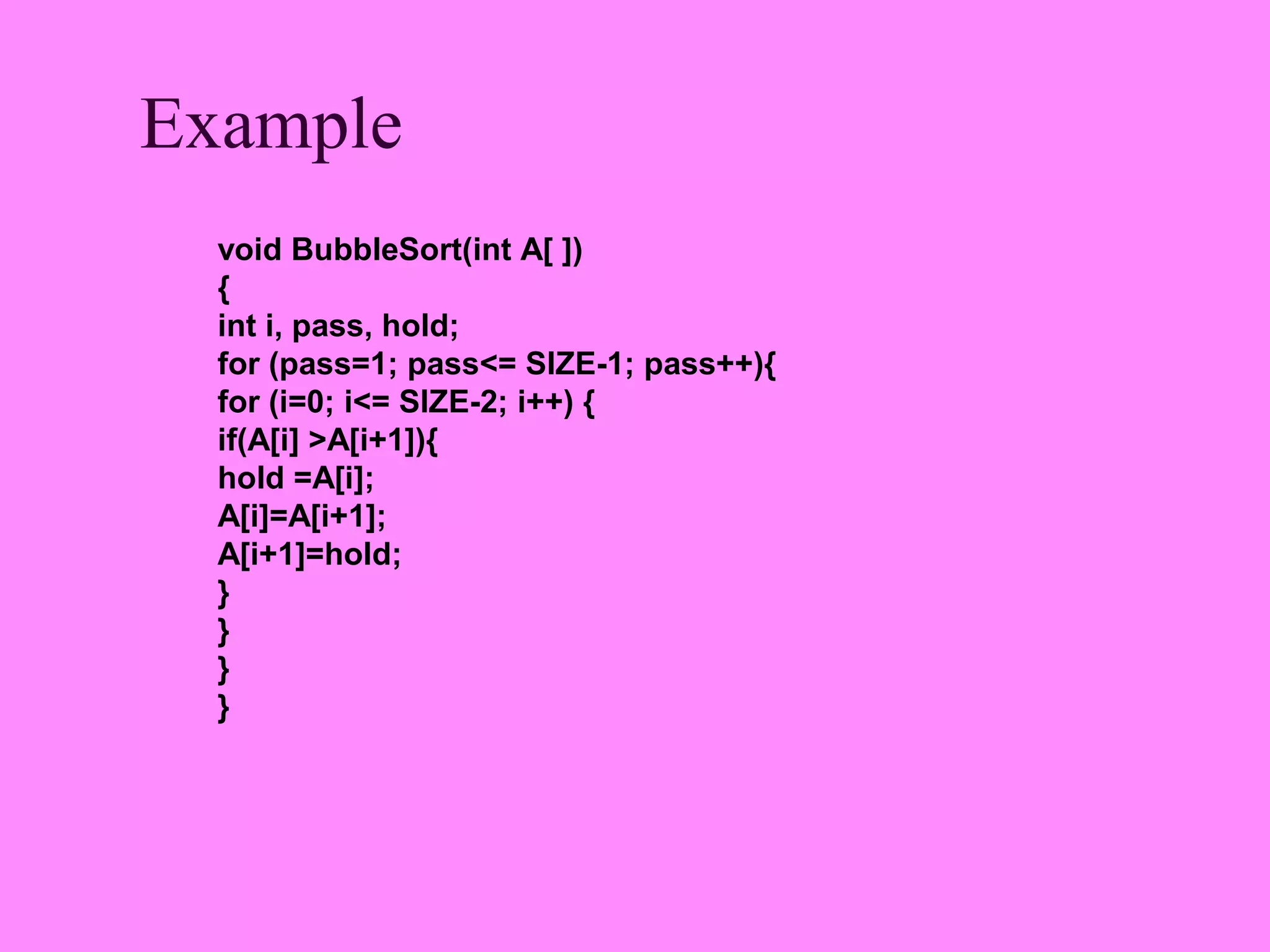 Example
  void BubbleSort(int A[ ])
  {
  int i, pass, hold;
  for (pass=1; pass<= SIZE-1; pass++){
  for (i=0; i<= SIZE-2; i++) {
  if(A[i] >A[i+1]){
  hold =A[i];
  A[i]=A[i+1];
  A[i+1]=hold;
  }
  }
  }
  }
 