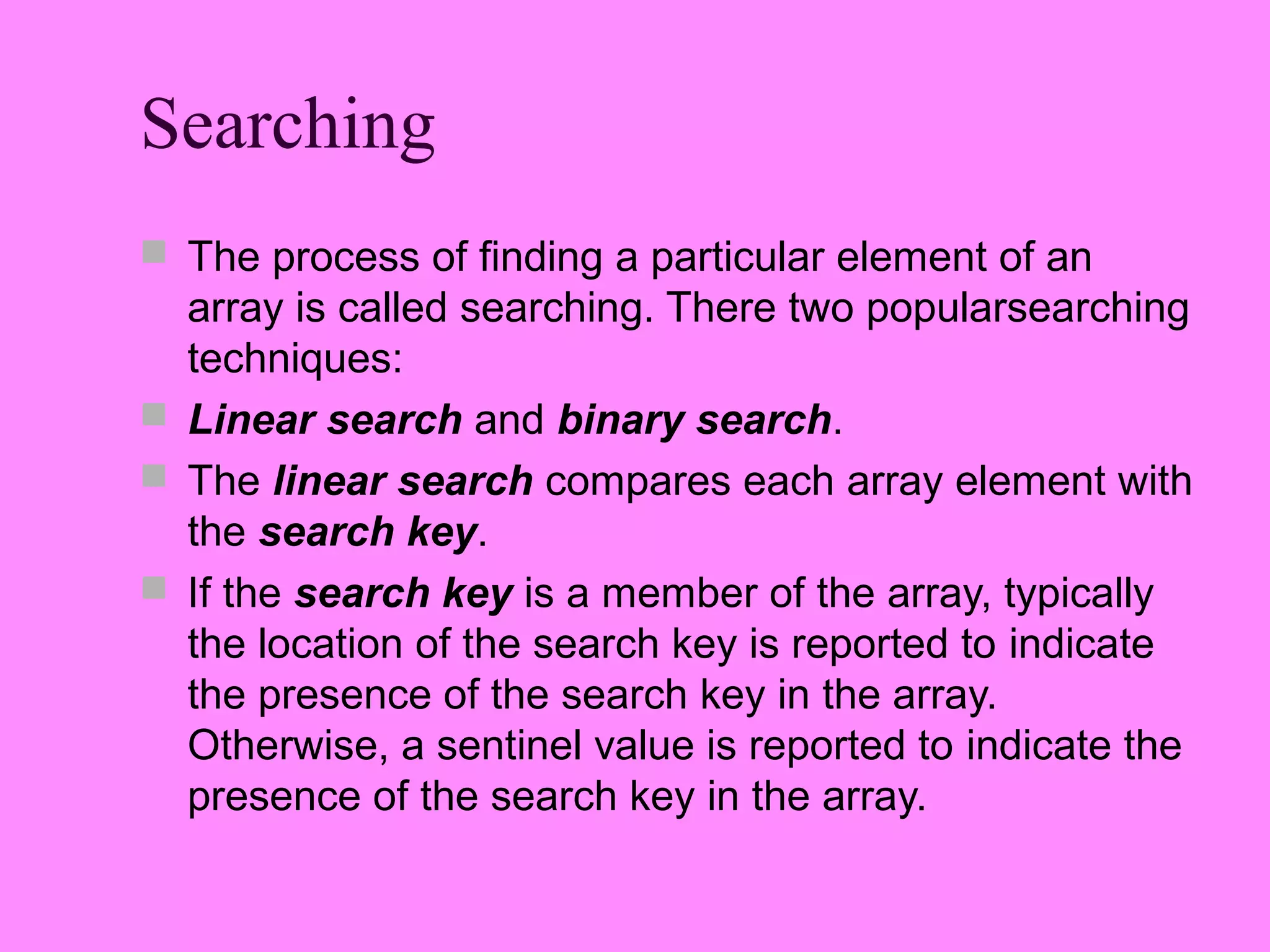 Searching
 The process of finding a particular element of an
  array is called searching. There two popularsearching
  techniques:
 Linear search and binary search.
 The linear search compares each array element with
  the search key.
 If the search key is a member of the array, typically
  the location of the search key is reported to indicate
  the presence of the search key in the array.
  Otherwise, a sentinel value is reported to indicate the
  presence of the search key in the array.
 