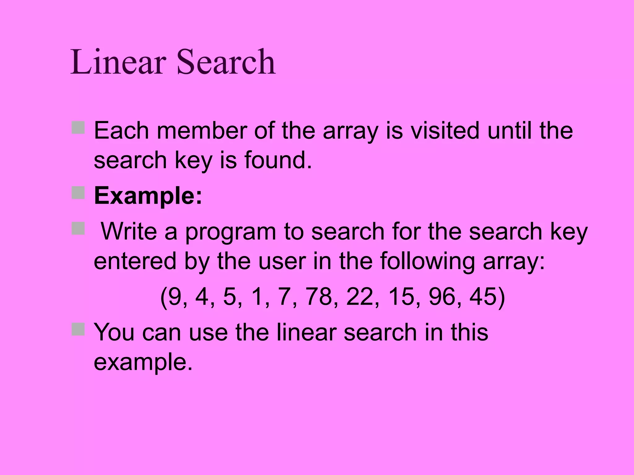 Linear Search
 Each member of the array is visited until the
  search key is found.
 Example:
 Write a program to search for the search key
  entered by the user in the following array:
        (9, 4, 5, 1, 7, 78, 22, 15, 96, 45)
 You can use the linear search in this
  example.
 