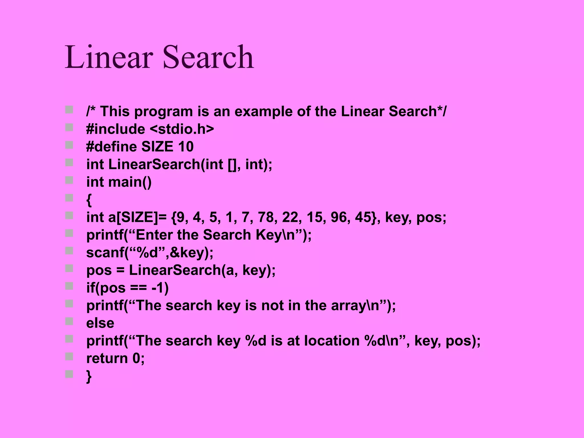 Linear Search
   /* This program is an example of the Linear Search*/
   #include <stdio.h>
   #define SIZE 10
   int LinearSearch(int [], int);
   int main()
   {
   int a[SIZE]= {9, 4, 5, 1, 7, 78, 22, 15, 96, 45}, key, pos;
   printf(“Enter the Search Keyn”);
   scanf(“%d”,&key);
   pos = LinearSearch(a, key);
   if(pos == -1)
   printf(“The search key is not in the arrayn”);
   else
   printf(“The search key %d is at location %dn”, key, pos);
   return 0;
   }
 