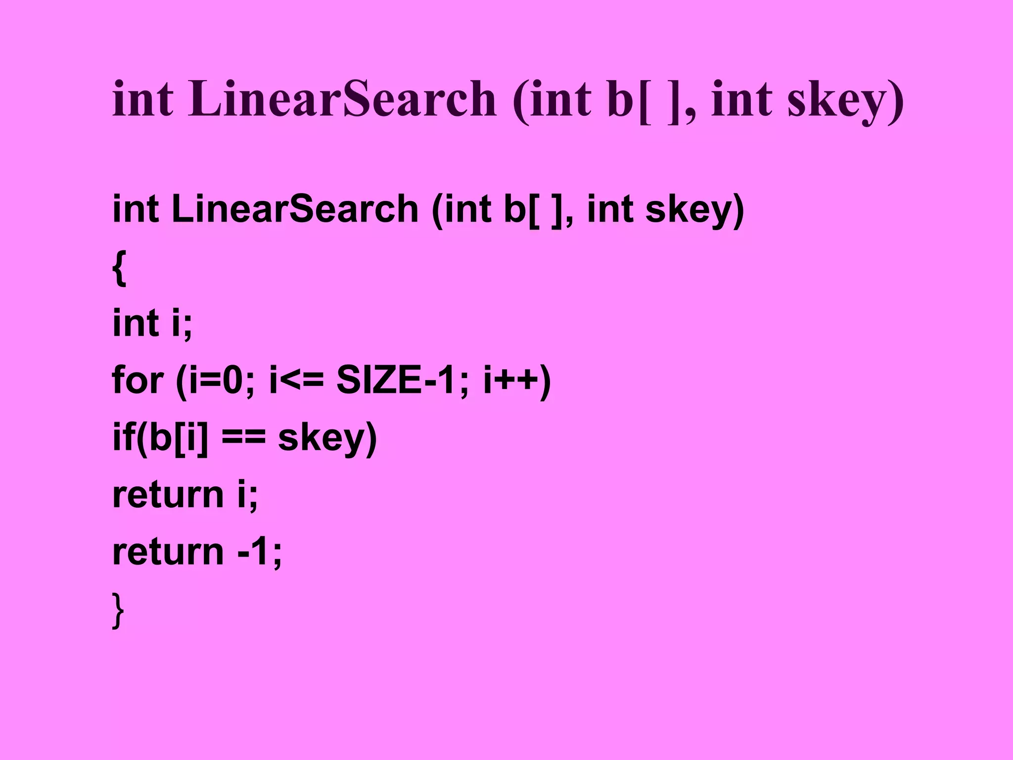 int LinearSearch (int b[ ], int skey)
int LinearSearch (int b[ ], int skey)
{
int i;
for (i=0; i<= SIZE-1; i++)
if(b[i] == skey)
return i;
return -1;
}
 