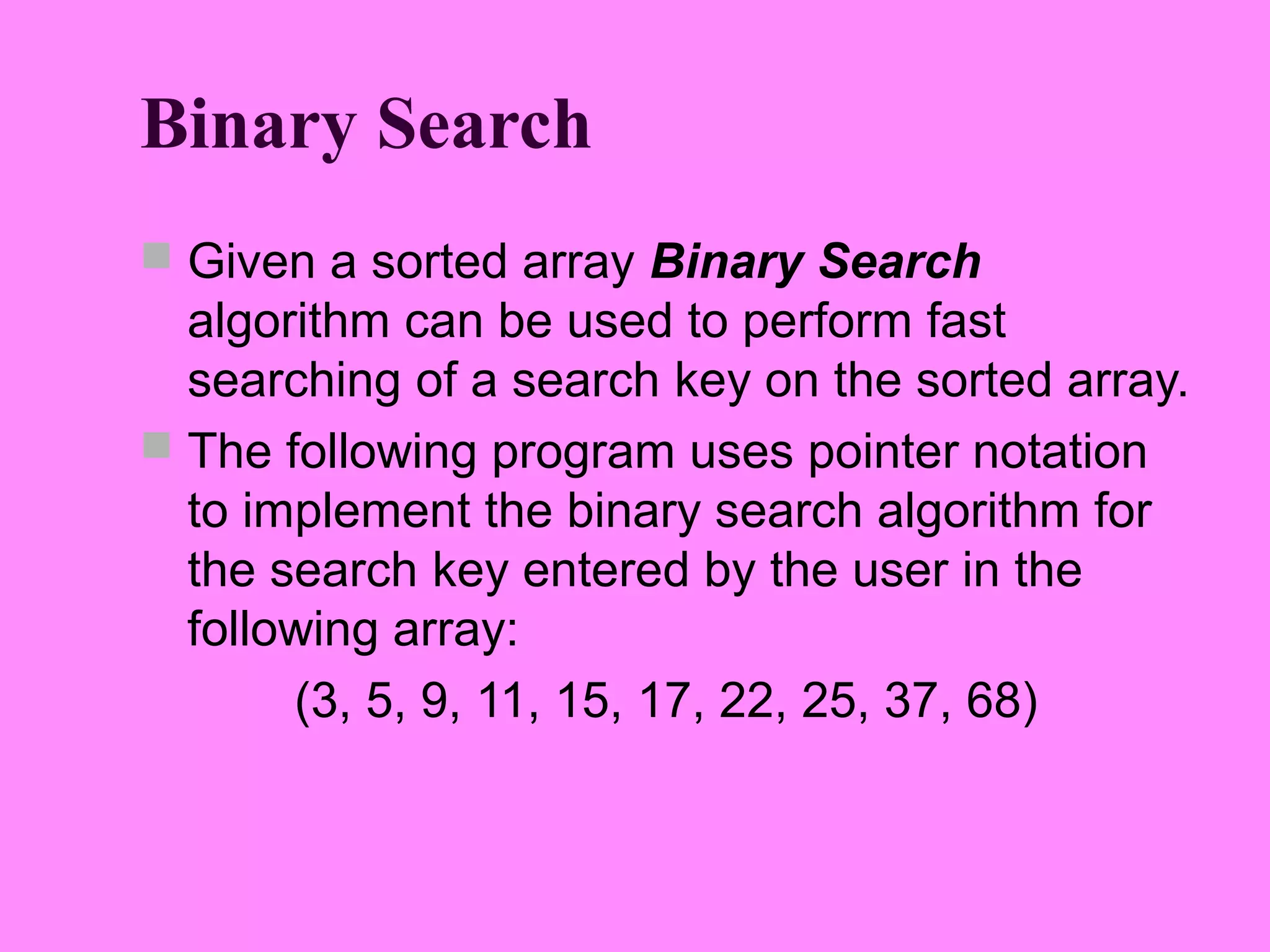 Binary Search
 Given a sorted array Binary Search
  algorithm can be used to perform fast
  searching of a search key on the sorted array.
 The following program uses pointer notation
  to implement the binary search algorithm for
  the search key entered by the user in the
  following array:
       (3, 5, 9, 11, 15, 17, 22, 25, 37, 68)
 
