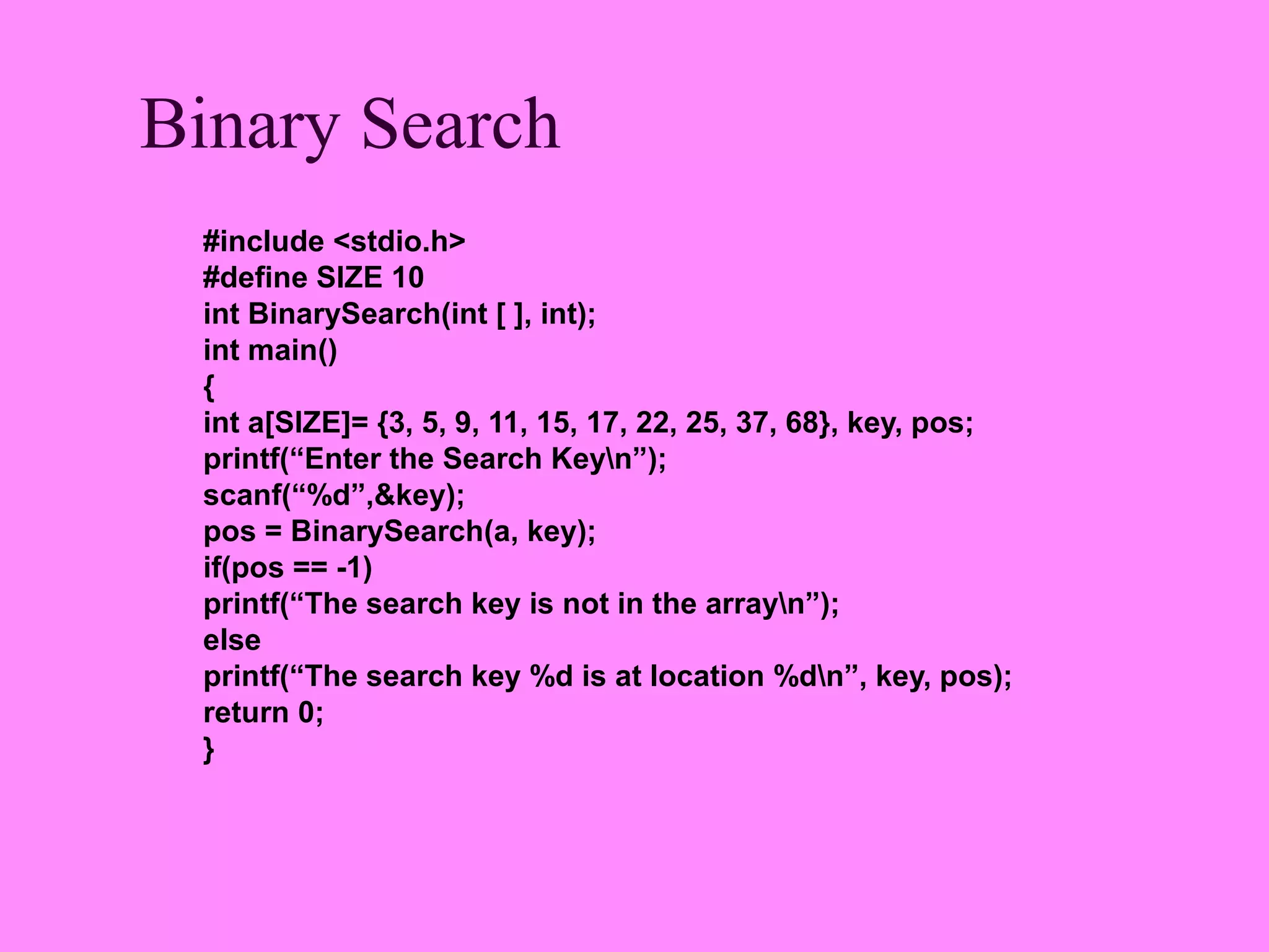 Binary Search
 #include <stdio.h>
 #define SIZE 10
 int BinarySearch(int [ ], int);
 int main()
 {
 int a[SIZE]= {3, 5, 9, 11, 15, 17, 22, 25, 37, 68}, key, pos;
 printf(“Enter the Search Keyn”);
 scanf(“%d”,&key);
 pos = BinarySearch(a, key);
 if(pos == -1)
 printf(“The search key is not in the arrayn”);
 else
 printf(“The search key %d is at location %dn”, key, pos);
 return 0;
 }
 