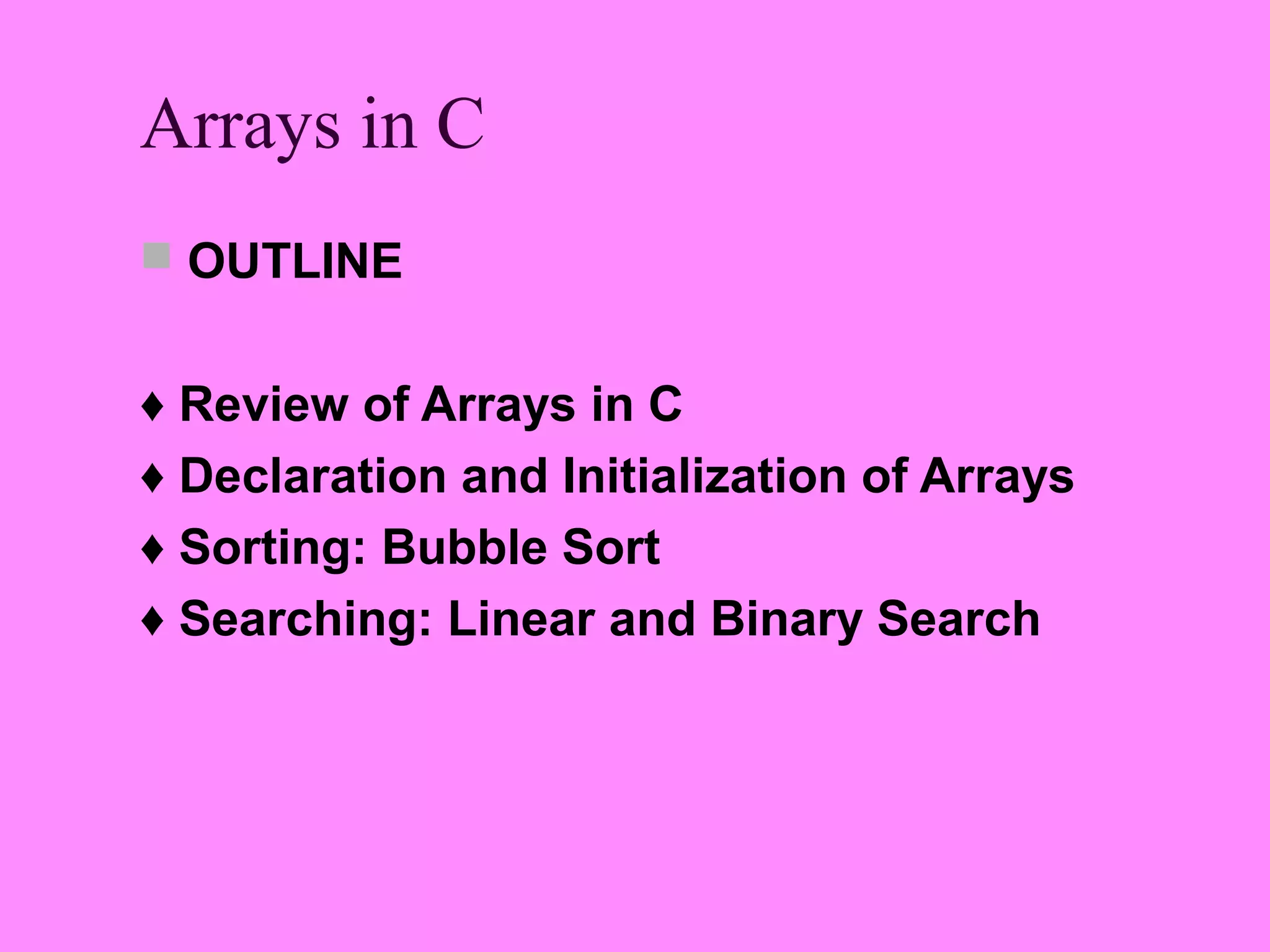Arrays in C
 OUTLINE


♦ Review of Arrays in C
♦ Declaration and Initialization of Arrays
♦ Sorting: Bubble Sort
♦ Searching: Linear and Binary Search
 