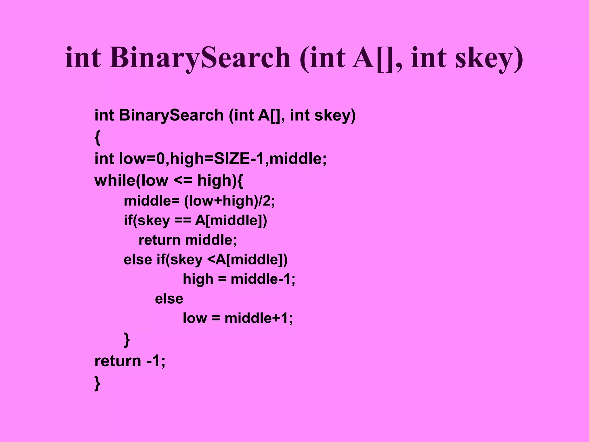 int BinarySearch (int A[], int skey)
  int BinarySearch (int A[], int skey)
  {
  int low=0,high=SIZE-1,middle;
  while(low <= high){
      middle= (low+high)/2;
      if(skey == A[middle])
         return middle;
      else if(skey <A[middle])
                high = middle-1;
            else
                low = middle+1;
      }
  return -1;
  }
 