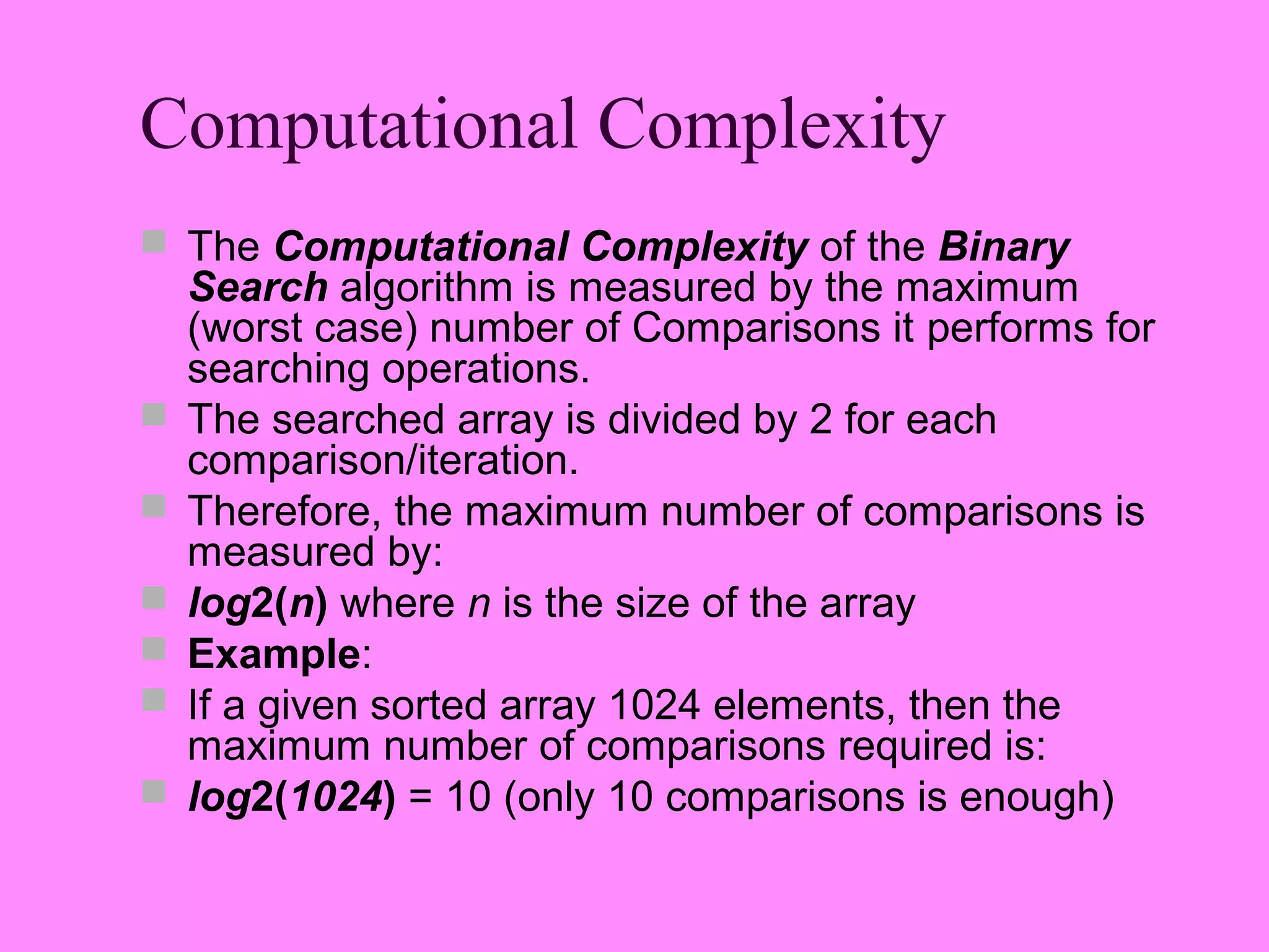 Computational Complexity
 The Computational Complexity of the Binary
    Search algorithm is measured by the maximum
    (worst case) number of Comparisons it performs for
    searching operations.
   The searched array is divided by 2 for each
    comparison/iteration.
   Therefore, the maximum number of comparisons is
    measured by:
   log2(n) where n is the size of the array
   Example:
   If a given sorted array 1024 elements, then the
    maximum number of comparisons required is:
   log2(1024) = 10 (only 10 comparisons is enough)
 