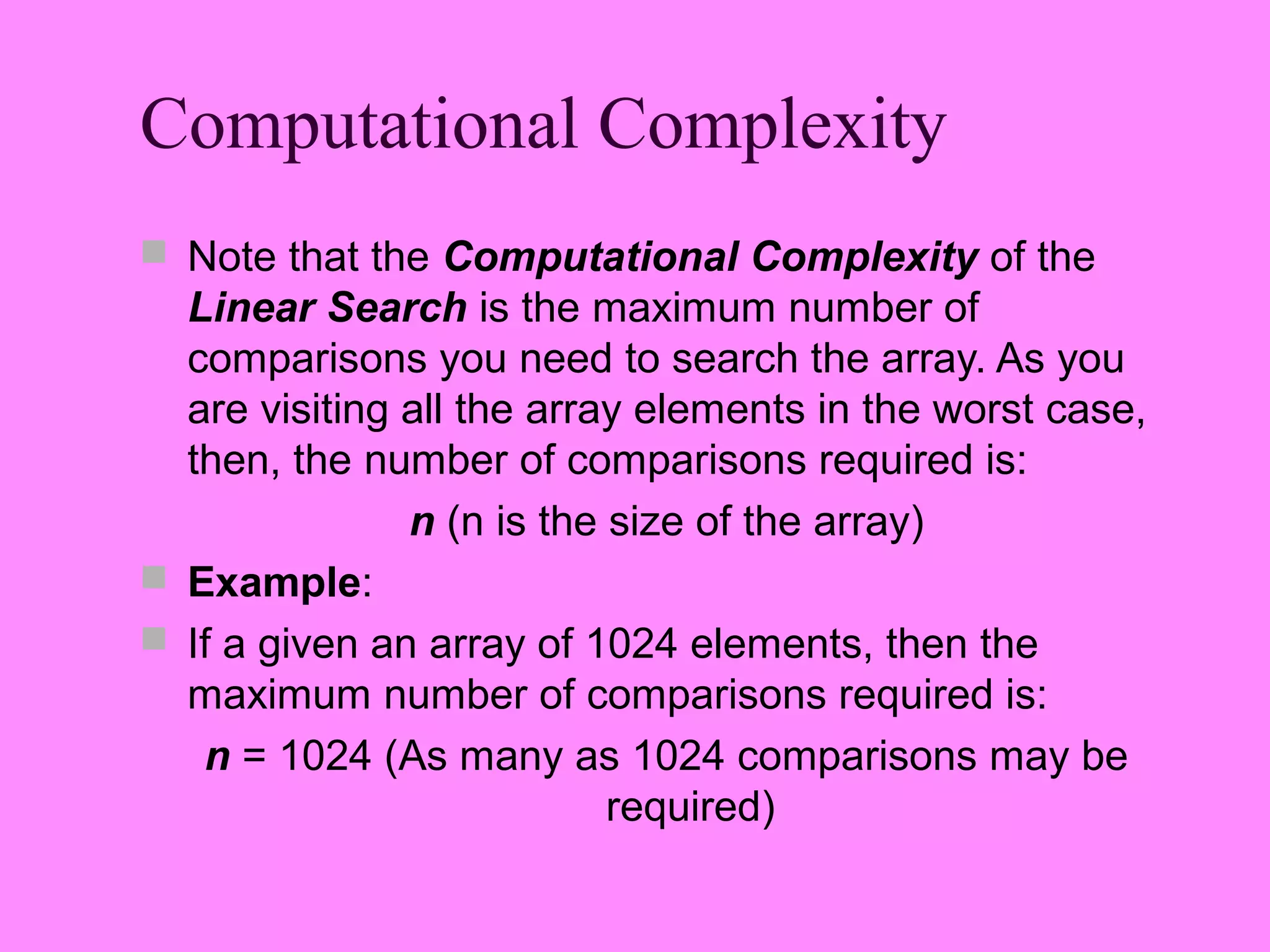 Computational Complexity
 Note that the Computational Complexity of the
  Linear Search is the maximum number of
  comparisons you need to search the array. As you
  are visiting all the array elements in the worst case,
  then, the number of comparisons required is:
               n (n is the size of the array)
 Example:
 If a given an array of 1024 elements, then the
  maximum number of comparisons required is:
   n = 1024 (As many as 1024 comparisons may be
                           required)
 