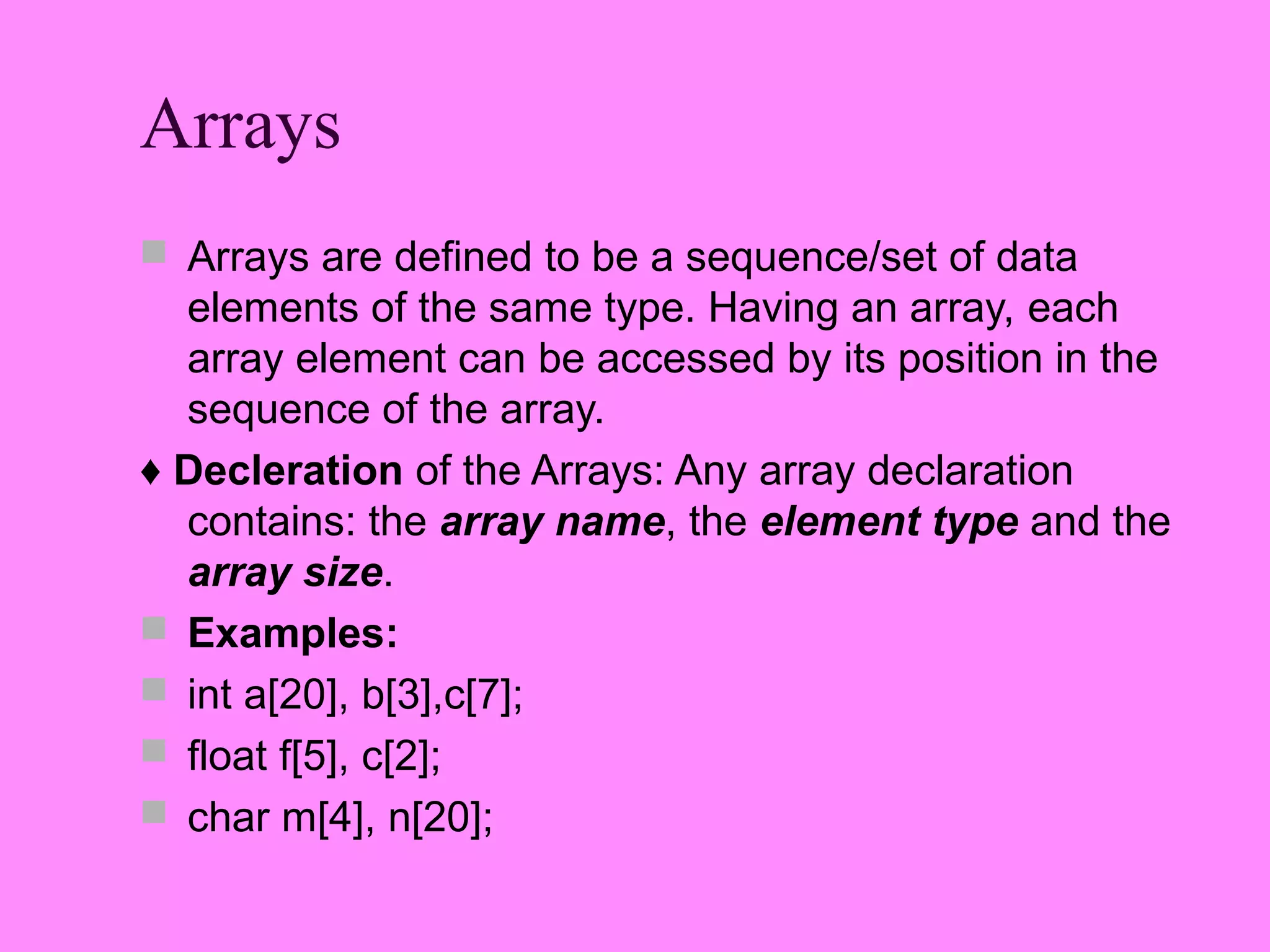 Arrays
 Arrays are defined to be a sequence/set of data
  elements of the same type. Having an array, each
  array element can be accessed by its position in the
  sequence of the array.
♦ Decleration of the Arrays: Any array declaration
  contains: the array name, the element type and the
  array size.
 Examples:
 int a[20], b[3],c[7];
 float f[5], c[2];
 char m[4], n[20];
 