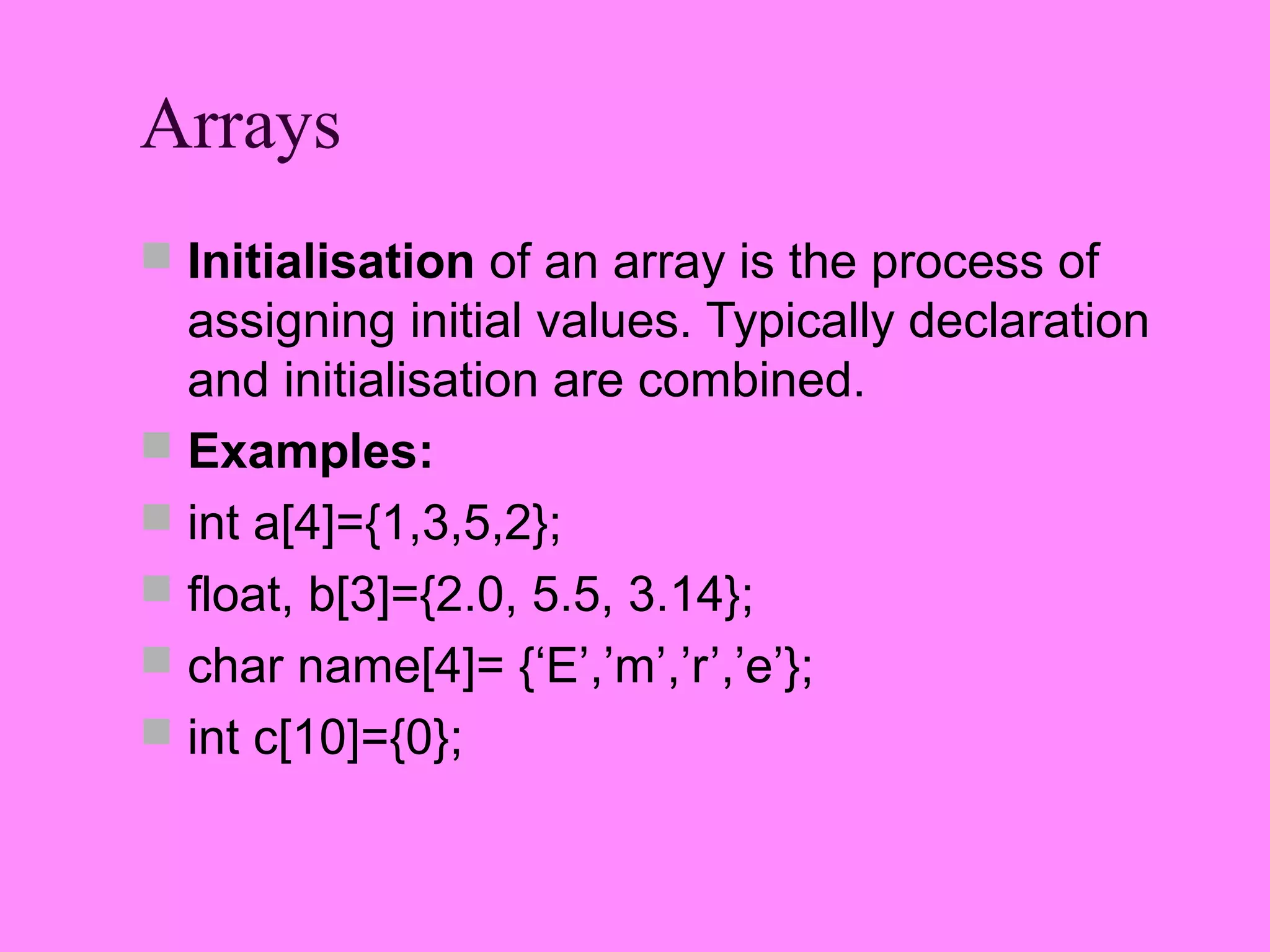 Arrays
 Initialisation of an array is the process of
  assigning initial values. Typically declaration
  and initialisation are combined.
 Examples:
 int a[4]={1,3,5,2};
 float, b[3]={2.0, 5.5, 3.14};
 char name[4]= {‘E’,’m’,’r’,’e’};
 int c[10]={0};
 
