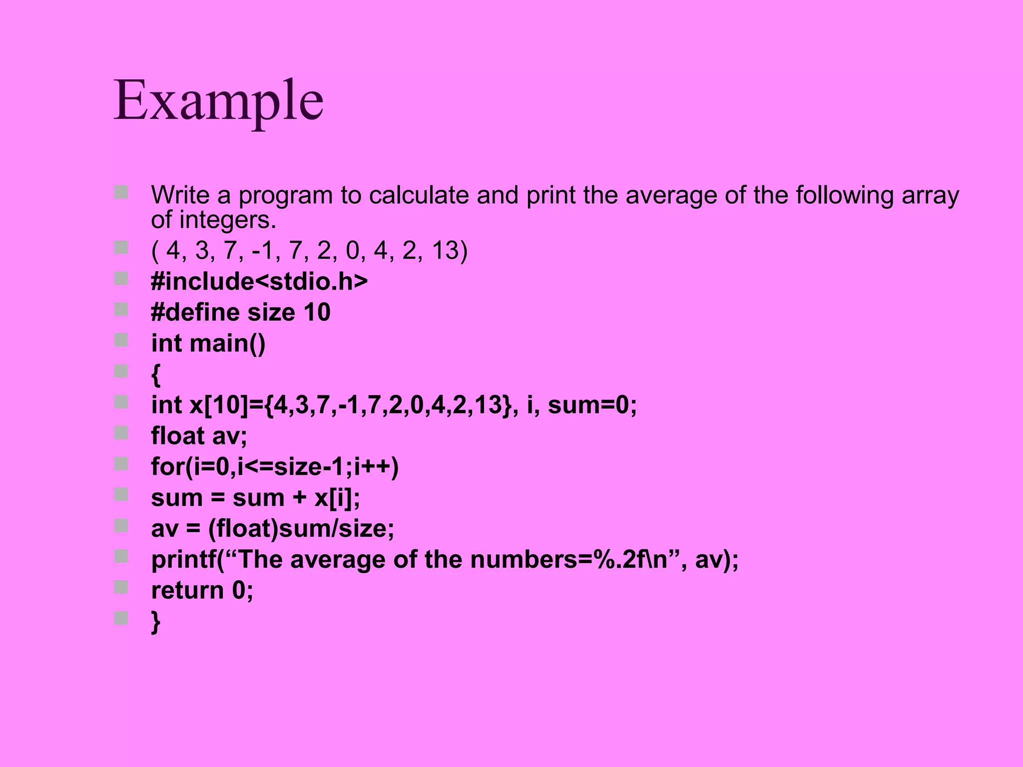 Example
 Write a program to calculate and print the average of the following array
    of integers.
   ( 4, 3, 7, -1, 7, 2, 0, 4, 2, 13)
   #include<stdio.h>
   #define size 10
   int main()
   {
   int x[10]={4,3,7,-1,7,2,0,4,2,13}, i, sum=0;
   float av;
   for(i=0,i<=size-1;i++)
   sum = sum + x[i];
   av = (float)sum/size;
   printf(“The average of the numbers=%.2fn”, av);
   return 0;
   }
 