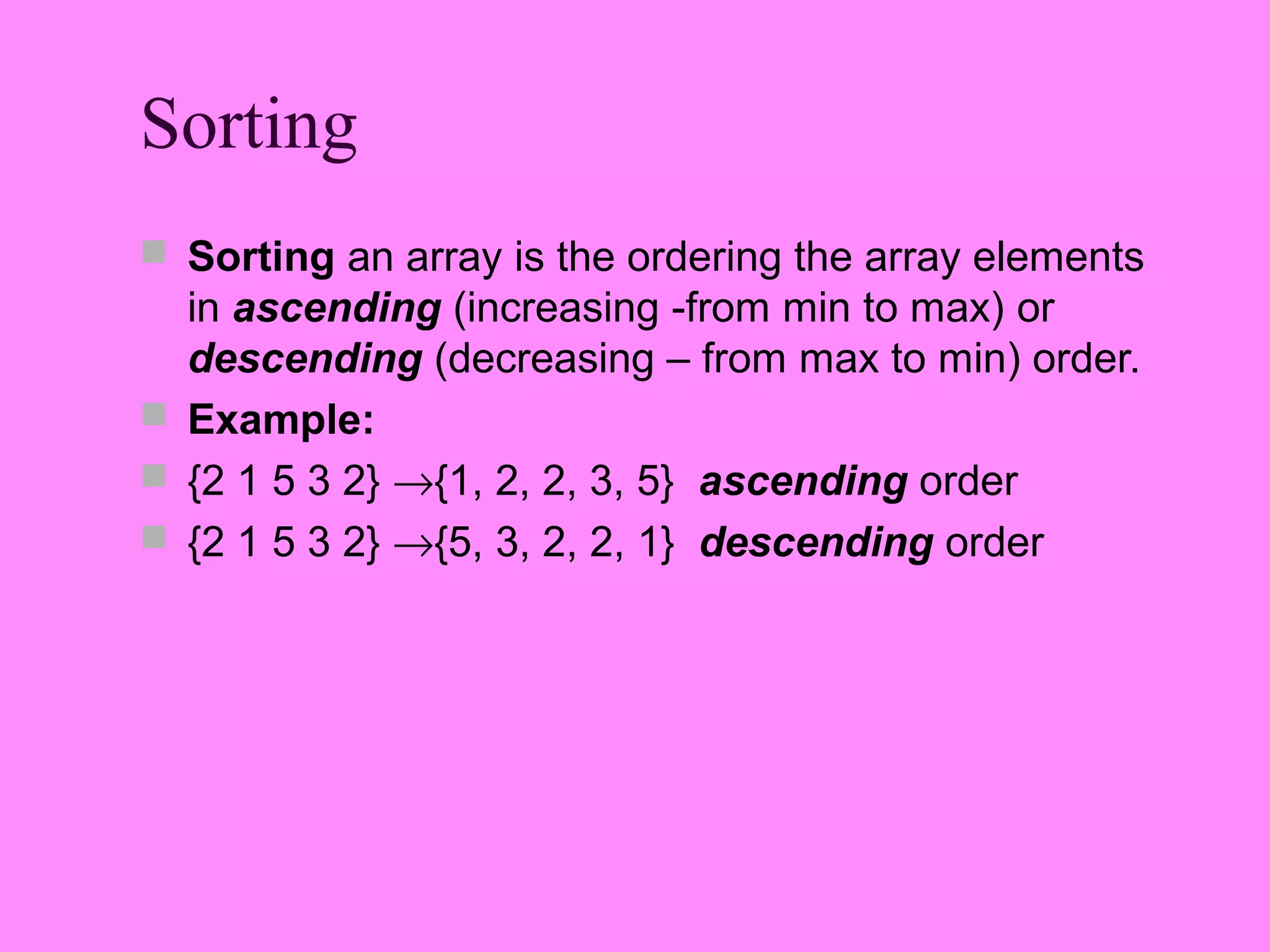 Sorting
 Sorting an array is the ordering the array elements
  in ascending (increasing -from min to max) or
  descending (decreasing – from max to min) order.
 Example:
 {2 1 5 3 2} →{1, 2, 2, 3, 5} ascending order
 {2 1 5 3 2} →{5, 3, 2, 2, 1} descending order
 