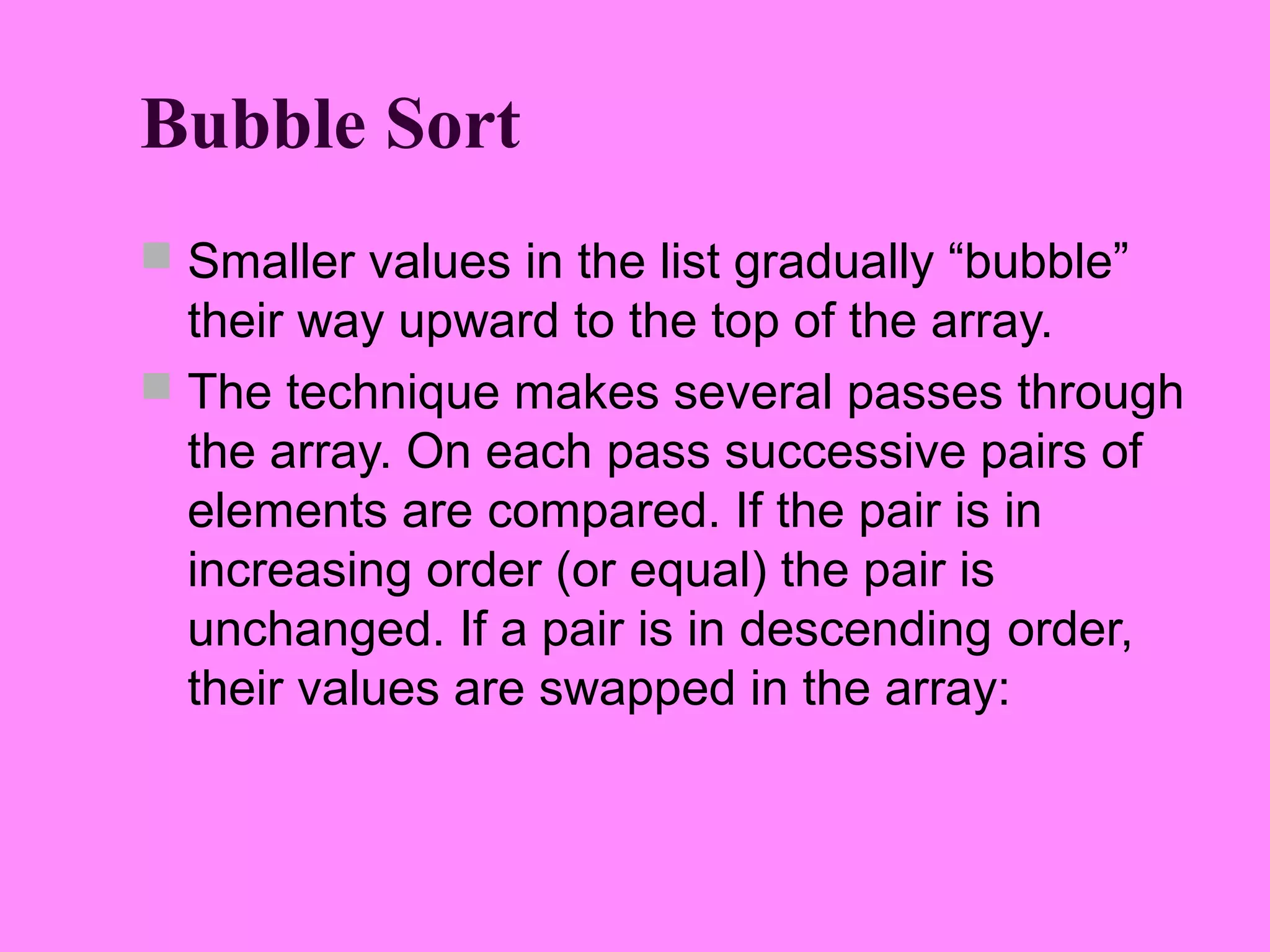 Bubble Sort
 Smaller values in the list gradually “bubble”
  their way upward to the top of the array.
 The technique makes several passes through
  the array. On each pass successive pairs of
  elements are compared. If the pair is in
  increasing order (or equal) the pair is
  unchanged. If a pair is in descending order,
  their values are swapped in the array:
 
