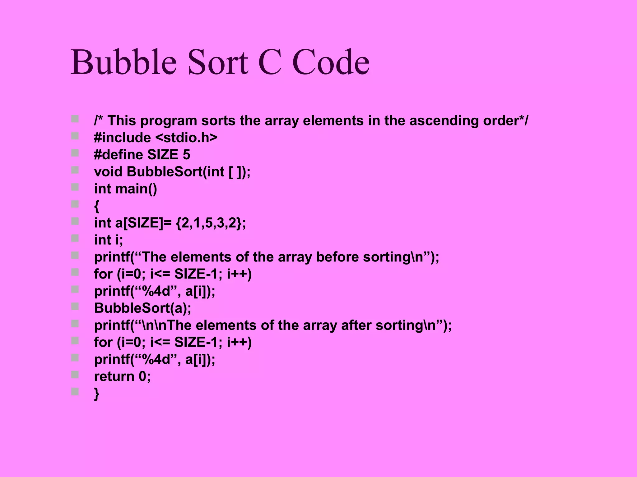 Bubble Sort C Code
   /* This program sorts the array elements in the ascending order*/
   #include <stdio.h>
   #define SIZE 5
   void BubbleSort(int [ ]);
   int main()
   {
   int a[SIZE]= {2,1,5,3,2};
   int i;
   printf(“The elements of the array before sortingn”);
   for (i=0; i<= SIZE-1; i++)
   printf(“%4d”, a[i]);
   BubbleSort(a);
   printf(“nnThe elements of the array after sortingn”);
   for (i=0; i<= SIZE-1; i++)
   printf(“%4d”, a[i]);
   return 0;
   }
 