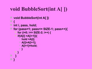 void BubbleSort(int A[ ])
   void BubbleSort(int A[ ])
   {
   int i, pass, hold;
   for (pass=1; pass<= SIZE-1; pass++){
       for (i=0; i<= SIZE-2; i++) {
       if(A[i] >A[i+1]){
           hold =A[i];

           A[i]=A[i+1];

           A[i+1]=hold;

           }

       }
 }
 }
 