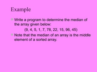 Example
 Write a program to determine the median of
  the array given below:
        (9, 4, 5, 1, 7, 78, 22, 15, 96, 45)
 Note that the median of an array is the middle
  element of a sorted array.
 