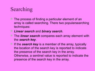 Searching
 The process of finding a particular element of an
  array is called searching. There two popularsearching
  techniques:
 Linear search and binary search.
 The linear search compares each array element with
  the search key.
 If the search key is a member of the array, typically
  the location of the search key is reported to indicate
  the presence of the search key in the array.
  Otherwise, a sentinel value is reported to indicate the
  presence of the search key in the array.
 