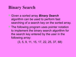Binary Search
 Given a sorted array Binary Search
  algorithm can be used to perform fast
  searching of a search key on the sorted array.
 The following program uses pointer notation
  to implement the binary search algorithm for
  the search key entered by the user in the
  following array:
       (3, 5, 9, 11, 15, 17, 22, 25, 37, 68)
 