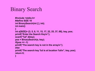 Binary Search
 #include <stdio.h>
 #define SIZE 10
 int BinarySearch(int [ ], int);
 int main()
 {
 int a[SIZE]= {3, 5, 9, 11, 15, 17, 22, 25, 37, 68}, key, pos;
 printf(“Enter the Search Keyn”);
 scanf(“%d”,&key);
 pos = BinarySearch(a, key);
 if(pos == -1)
 printf(“The search key is not in the arrayn”);
 else
 printf(“The search key %d is at location %dn”, key, pos);
 return 0;
 }
 