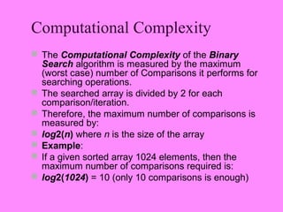 Computational Complexity
 The Computational Complexity of the Binary
    Search algorithm is measured by the maximum
    (worst case) number of Comparisons it performs for
    searching operations.
   The searched array is divided by 2 for each
    comparison/iteration.
   Therefore, the maximum number of comparisons is
    measured by:
   log2(n) where n is the size of the array
   Example:
   If a given sorted array 1024 elements, then the
    maximum number of comparisons required is:
   log2(1024) = 10 (only 10 comparisons is enough)
 