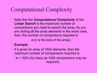 Computational Complexity
 Note that the Computational Complexity of the
  Linear Search is the maximum number of
  comparisons you need to search the array. As you
  are visiting all the array elements in the worst case,
  then, the number of comparisons required is:
               n (n is the size of the array)
 Example:
 If a given an array of 1024 elements, then the
  maximum number of comparisons required is:
   n = 1024 (As many as 1024 comparisons may be
                           required)
 