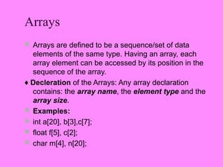 Arrays
 Arrays are defined to be a sequence/set of data
  elements of the same type. Having an array, each
  array element can be accessed by its position in the
  sequence of the array.
♦ Decleration of the Arrays: Any array declaration
  contains: the array name, the element type and the
  array size.
 Examples:
 int a[20], b[3],c[7];
 float f[5], c[2];
 char m[4], n[20];
 