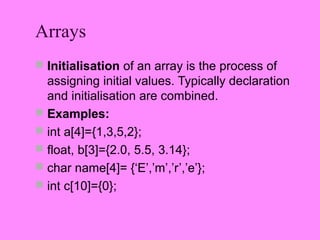 Arrays
 Initialisation of an array is the process of
  assigning initial values. Typically declaration
  and initialisation are combined.
 Examples:
 int a[4]={1,3,5,2};
 float, b[3]={2.0, 5.5, 3.14};
 char name[4]= {‘E’,’m’,’r’,’e’};
 int c[10]={0};
 