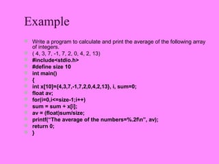 Example
 Write a program to calculate and print the average of the following array
    of integers.
   ( 4, 3, 7, -1, 7, 2, 0, 4, 2, 13)
   #include<stdio.h>
   #define size 10
   int main()
   {
   int x[10]={4,3,7,-1,7,2,0,4,2,13}, i, sum=0;
   float av;
   for(i=0,i<=size-1;i++)
   sum = sum + x[i];
   av = (float)sum/size;
   printf(“The average of the numbers=%.2fn”, av);
   return 0;
   }
 
