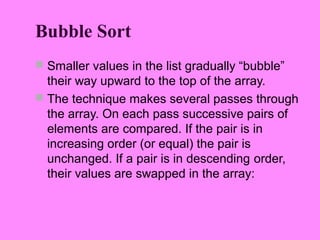 Bubble Sort
 Smaller values in the list gradually “bubble”
  their way upward to the top of the array.
 The technique makes several passes through
  the array. On each pass successive pairs of
  elements are compared. If the pair is in
  increasing order (or equal) the pair is
  unchanged. If a pair is in descending order,
  their values are swapped in the array:
 