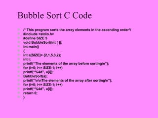 Bubble Sort C Code
   /* This program sorts the array elements in the ascending order*/
   #include <stdio.h>
   #define SIZE 5
   void BubbleSort(int [ ]);
   int main()
   {
   int a[SIZE]= {2,1,5,3,2};
   int i;
   printf(“The elements of the array before sortingn”);
   for (i=0; i<= SIZE-1; i++)
   printf(“%4d”, a[i]);
   BubbleSort(a);
   printf(“nnThe elements of the array after sortingn”);
   for (i=0; i<= SIZE-1; i++)
   printf(“%4d”, a[i]);
   return 0;
   }
 