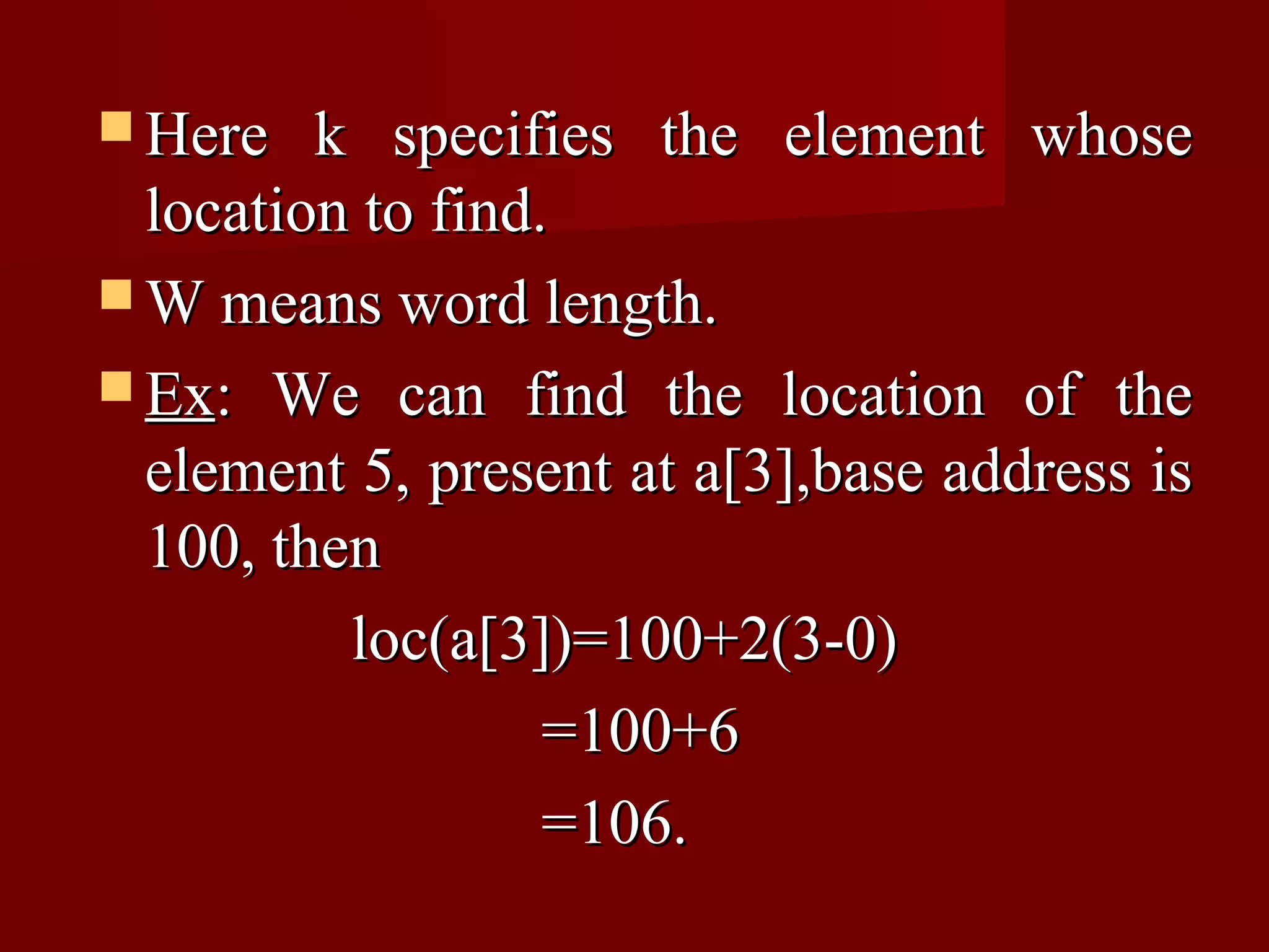  Here   k specifies the element whose
  location to find.
 W means word length.
 Ex: We can find the location of the
  element 5, present at a[3],base address is
  100, then
          loc(a[3])=100+2(3-0)
                   =100+6
                   =106.
 