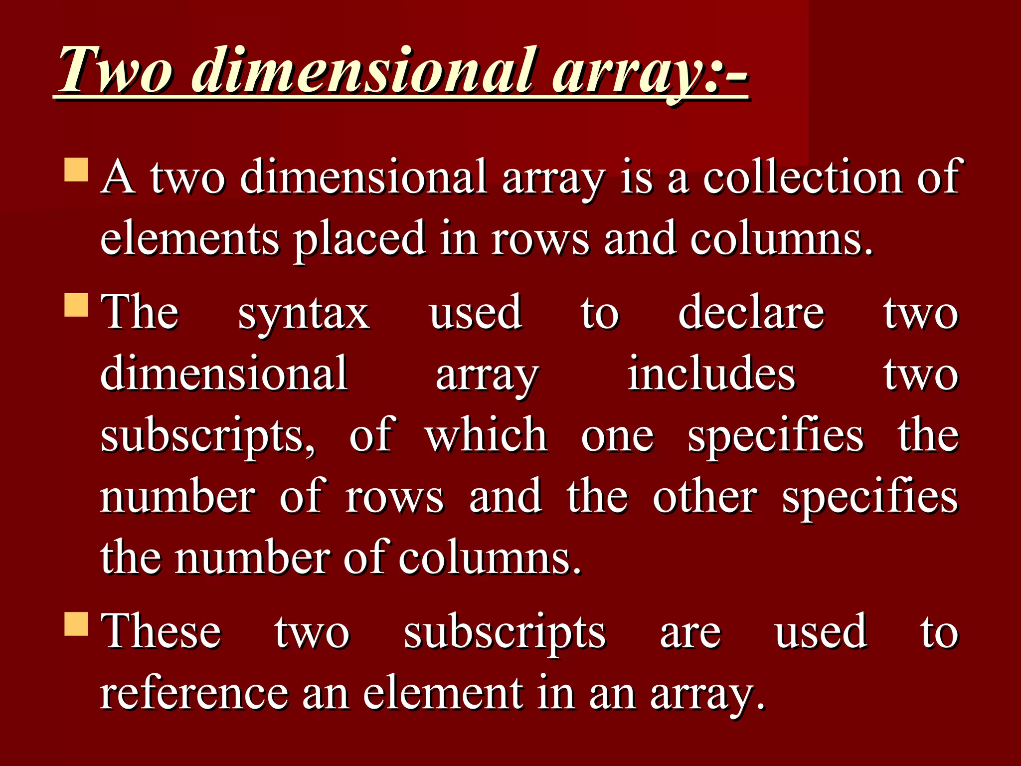Two dimensional array:-
 A two dimensional array is a collection of
  elements placed in rows and columns.
 The syntax used to declare two
  dimensional     array     includes   two
  subscripts, of which one specifies the
  number of rows and the other specifies
  the number of columns.
 These two subscripts are used to
  reference an element in an array.
 