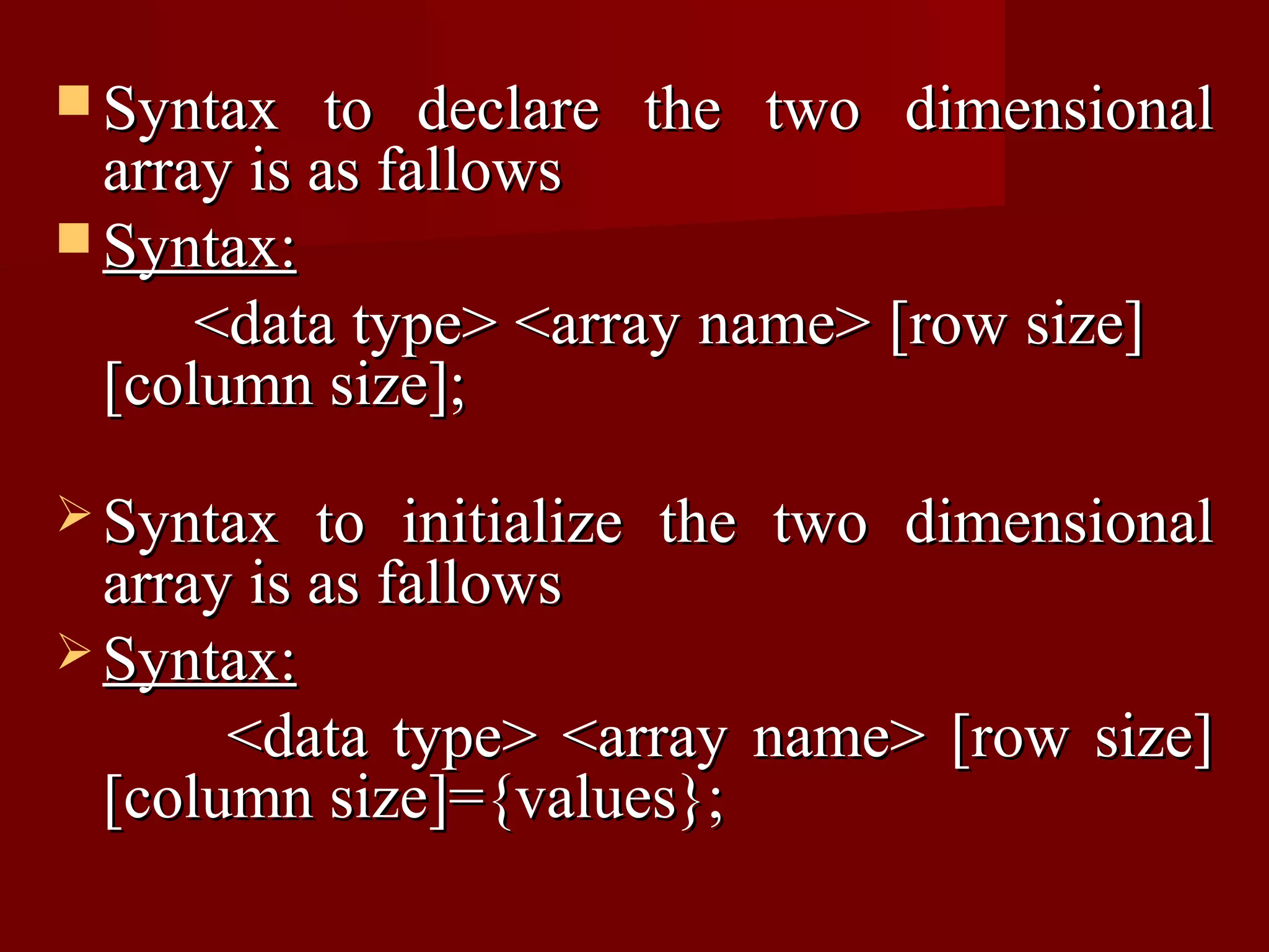  Syntax    to declare the two dimensional
  array is as fallows
 Syntax:
      <data type> <array name> [row size]
  [column size];

 Syntax   to initialize the two dimensional
  array is as fallows
 Syntax:
       <data type> <array name> [row size]
  [column size]={values};
 