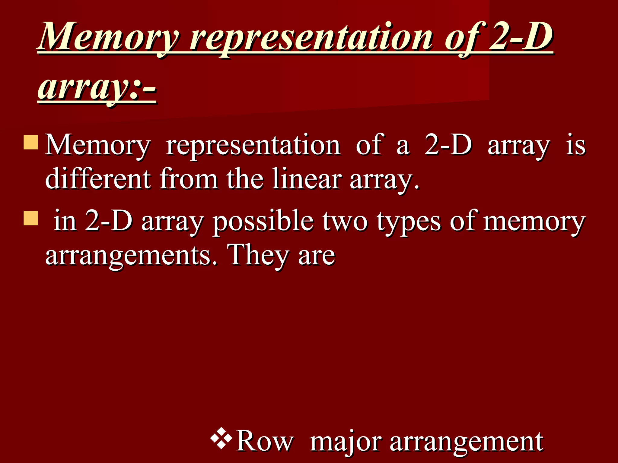 Memory representation of 2-D
 array:-
 Memory    representation of a 2-D array is
 different from the linear array.
 in 2-D array possible two types of memory
 arrangements. They are




              Row major arrangement
 
