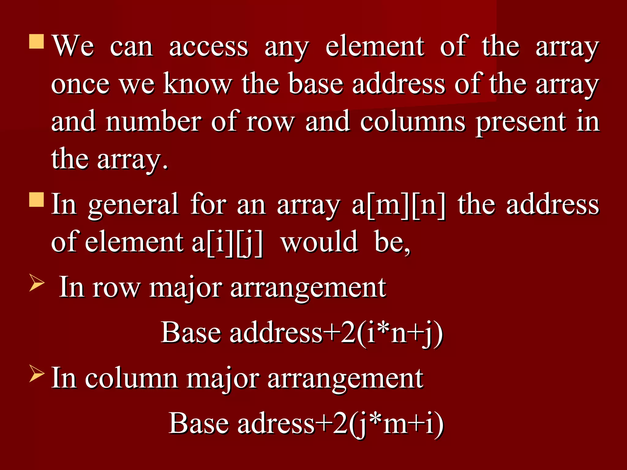  We   can access any element of the array
  once we know the base address of the array
  and number of row and columns present in
  the array.
 In general for an array a[m][n] the address
  of element a[i][j] would be,
 In row major arrangement

           Base address+2(i*n+j)
 In column major arrangement

            Base adress+2(j*m+i)
 