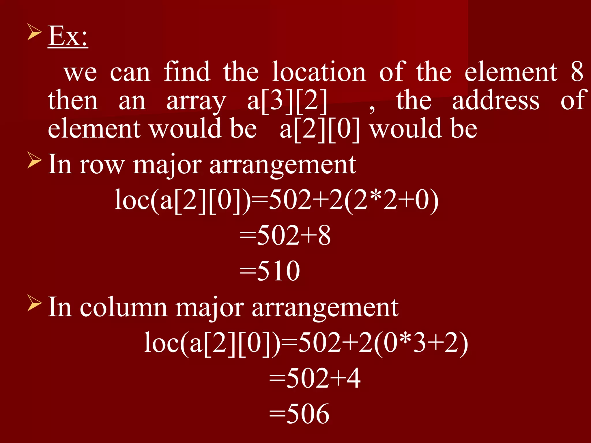  Ex:
   we can find the location of the element 8
  then an array a[3][2] , the address of
  element would be a[2][0] would be
 In row major arrangement
        loc(a[2][0])=502+2(2*2+0)
                   =502+8
                   =510
 In column major arrangement
           loc(a[2][0])=502+2(0*3+2)
                      =502+4
                      =506
 