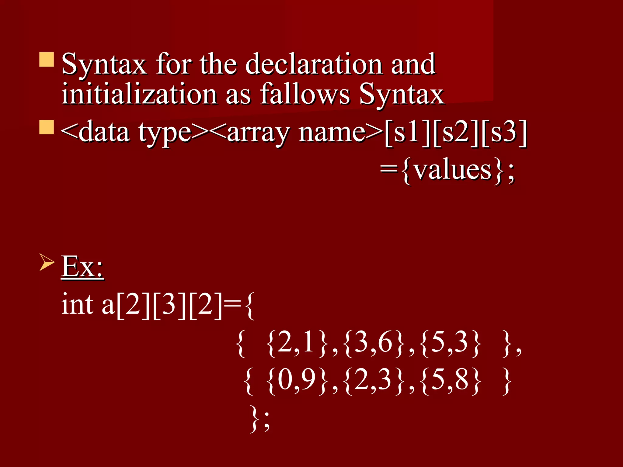  Syntax for the declaration and
  initialization as fallows Syntax
 <data type><array name>[s1][s2][s3]
                             ={values};

 Ex:
 int a[2][3][2]={
               { {2,1},{3,6},{5,3} },
                { {0,9},{2,3},{5,8} }
                 };
 