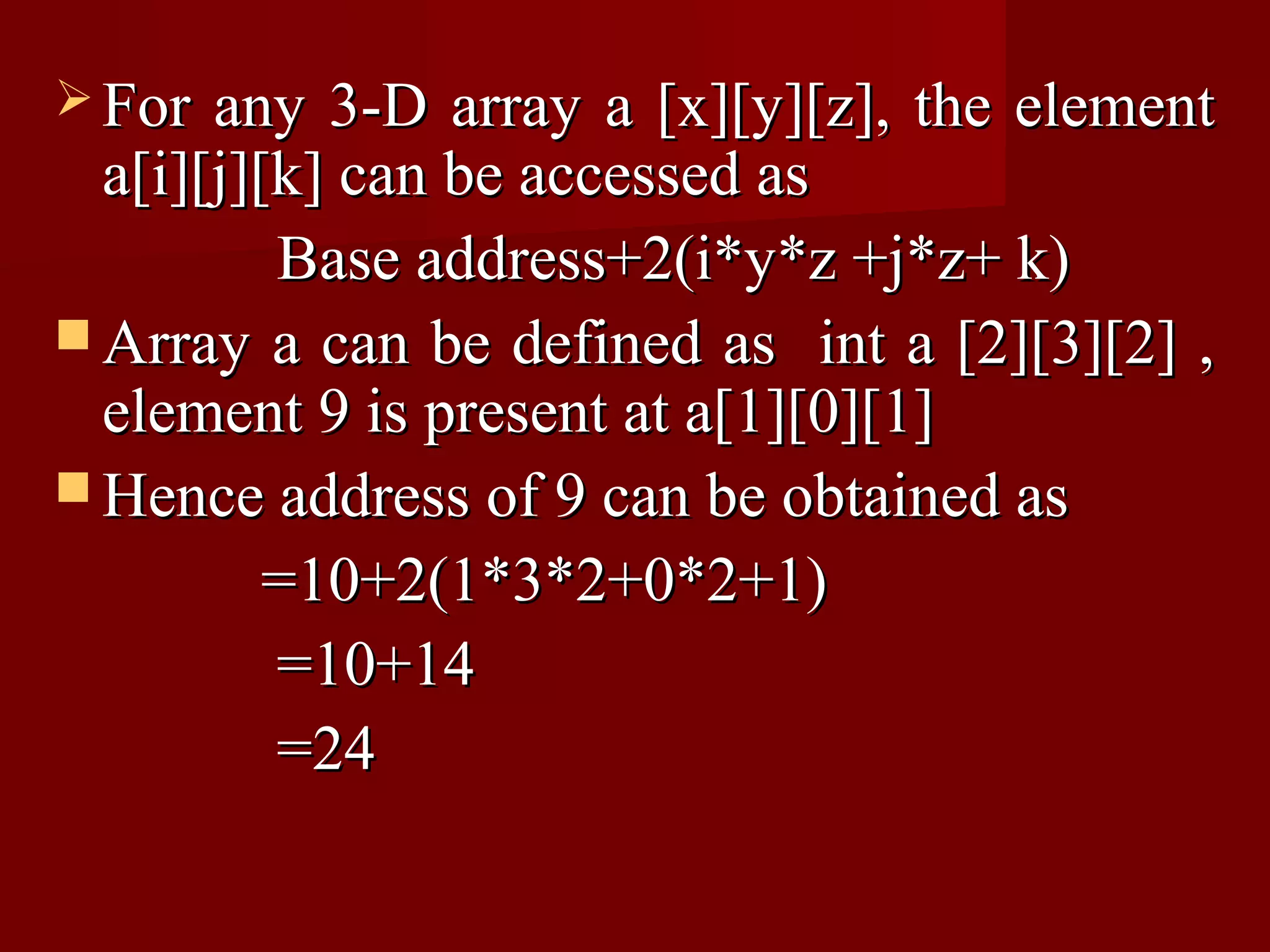  For  any 3-D array a [x][y][z], the element
  a[i][j][k] can be accessed as
          Base address+2(i*y*z +j*z+ k)
 Array a can be defined as int a [2][3][2] ,
  element 9 is present at a[1][0][1]
 Hence address of 9 can be obtained as
          =10+2(1*3*2+0*2+1)
          =10+14
          =24
 