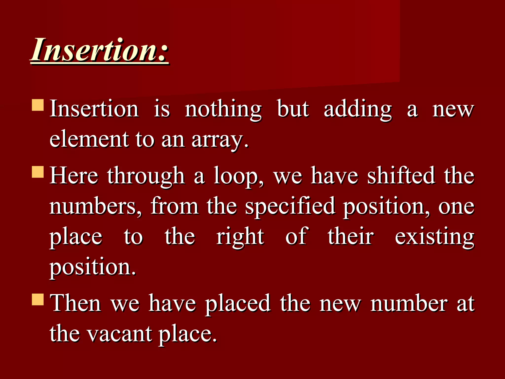 Insertion:
 Insertion is nothing but adding a new
  element to an array.
 Here through a loop, we have shifted the
  numbers, from the specified position, one
  place to the right of their existing
  position.
 Then we have placed the new number at
  the vacant place.
 