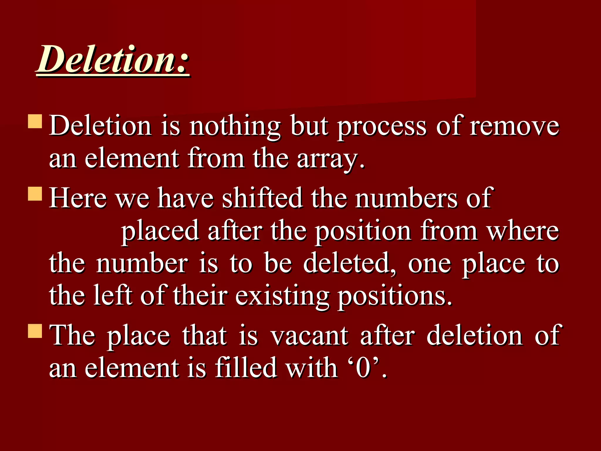 Deletion:
 Deletion   is nothing but process of remove
  an element from the array.
 Here we have shifted the numbers of
         placed after the position from where
  the number is to be deleted, one place to
  the left of their existing positions.
 The place that is vacant after deletion of
  an element is filled with ‘0’.
 