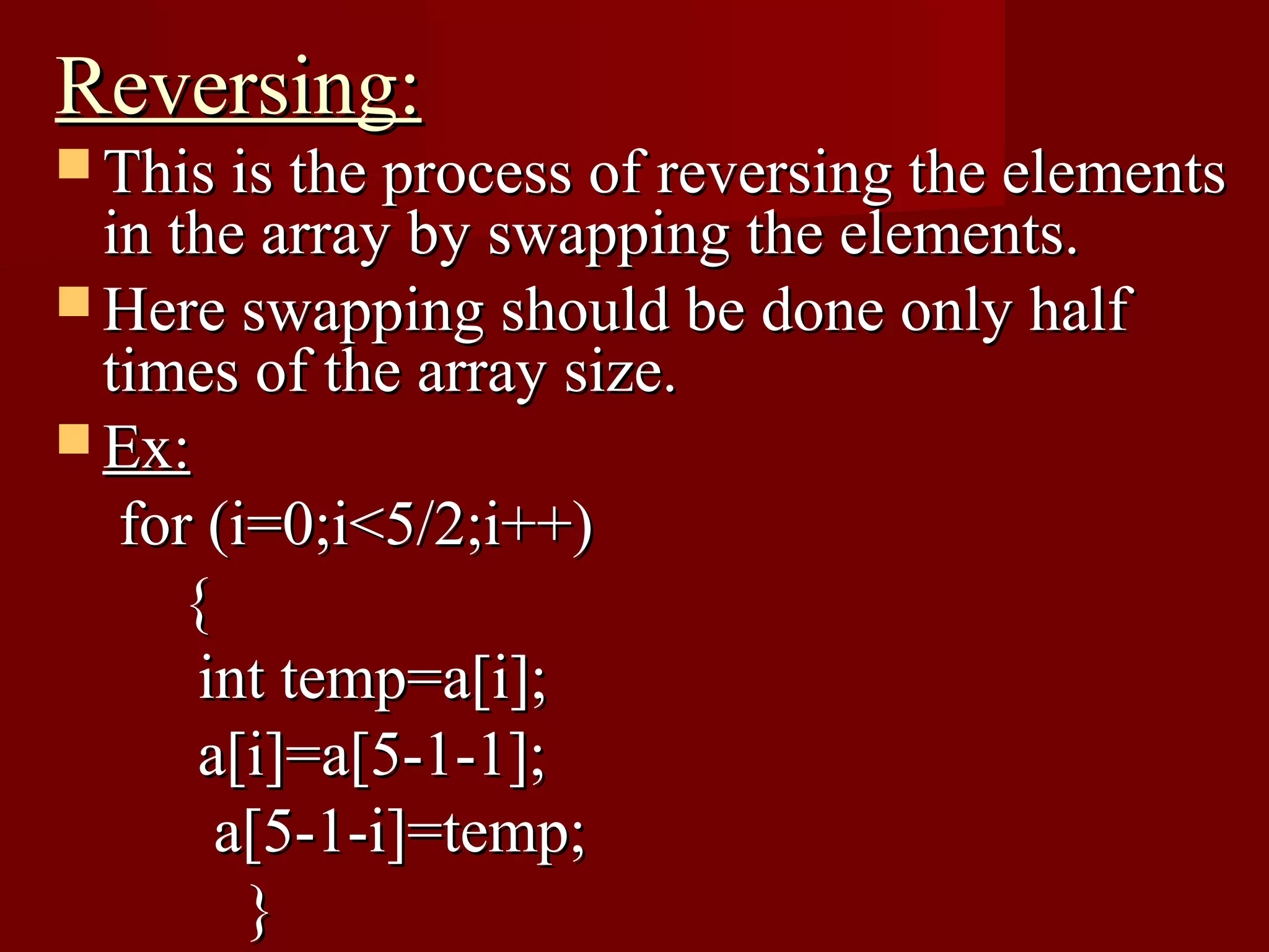 Reversing:
 This is the process of reversing the elements
  in the array by swapping the elements.
 Here swapping should be done only half
  times of the array size.
 Ex:
   for (i=0;i<5/2;i++)
      {
       int temp=a[i];
       a[i]=a[5-1-1];
        a[5-1-i]=temp;
         }
 