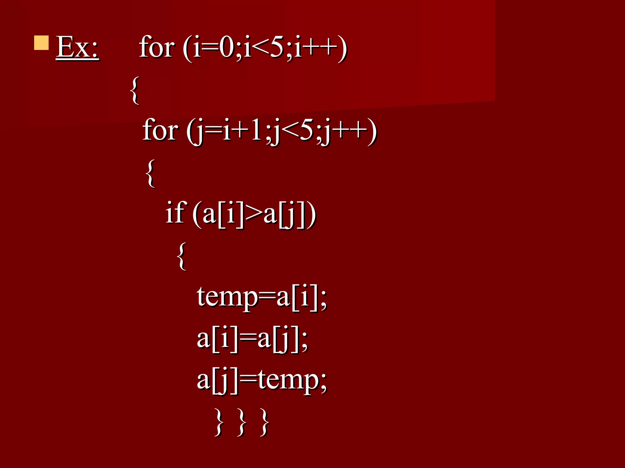  Ex:    for (i=0;i<5;i++)
        {
          for (j=i+1;j<5;j++)
          {
            if (a[i]>a[j])
             {
               temp=a[i];
               a[i]=a[j];
               a[j]=temp;
                 }}}
 
