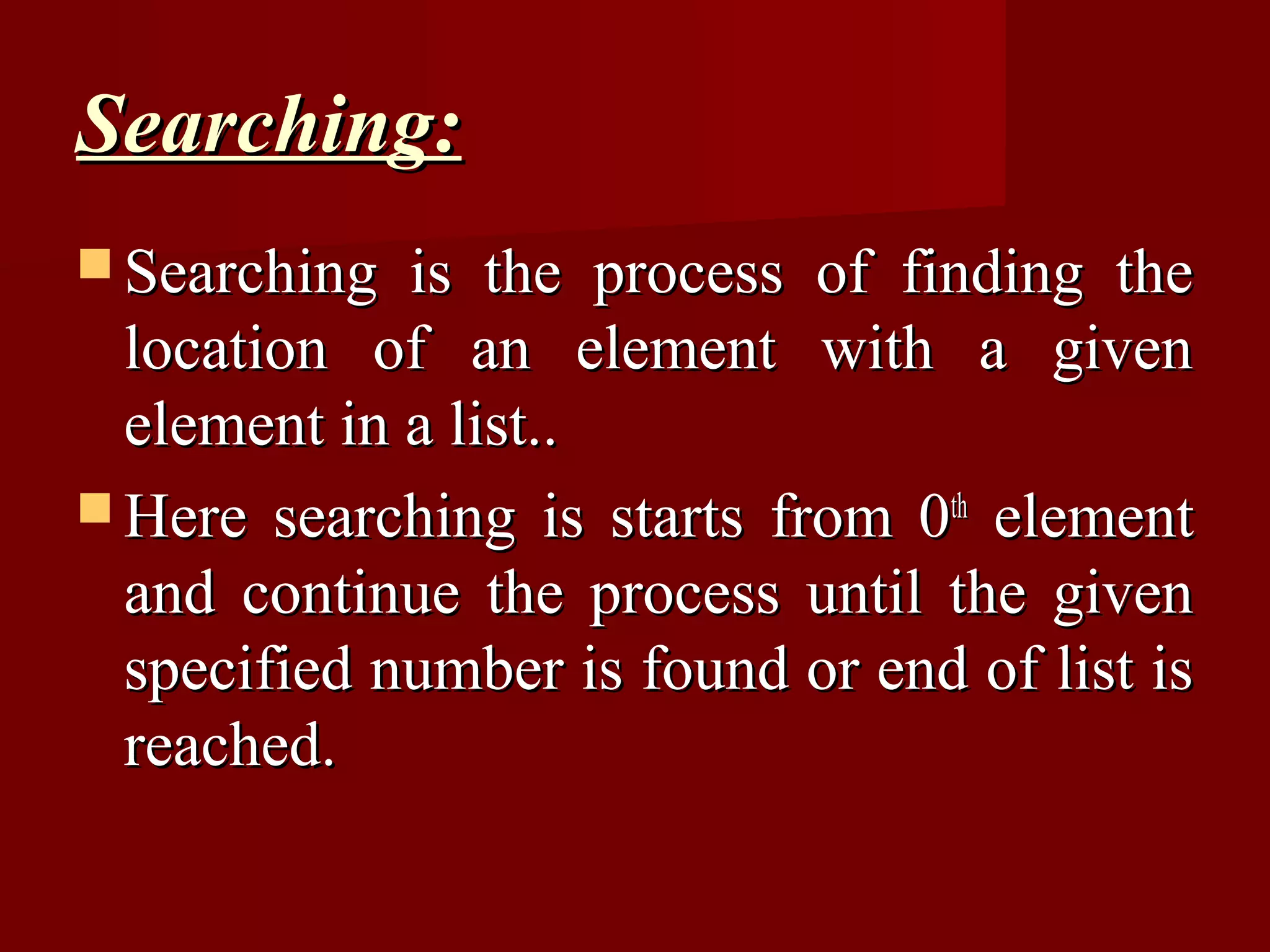Searching:
 Searching  is the process of finding the
  location of an element with a given
  element in a list..
 Here searching is starts from 0th element
  and continue the process until the given
  specified number is found or end of list is
  reached.
 