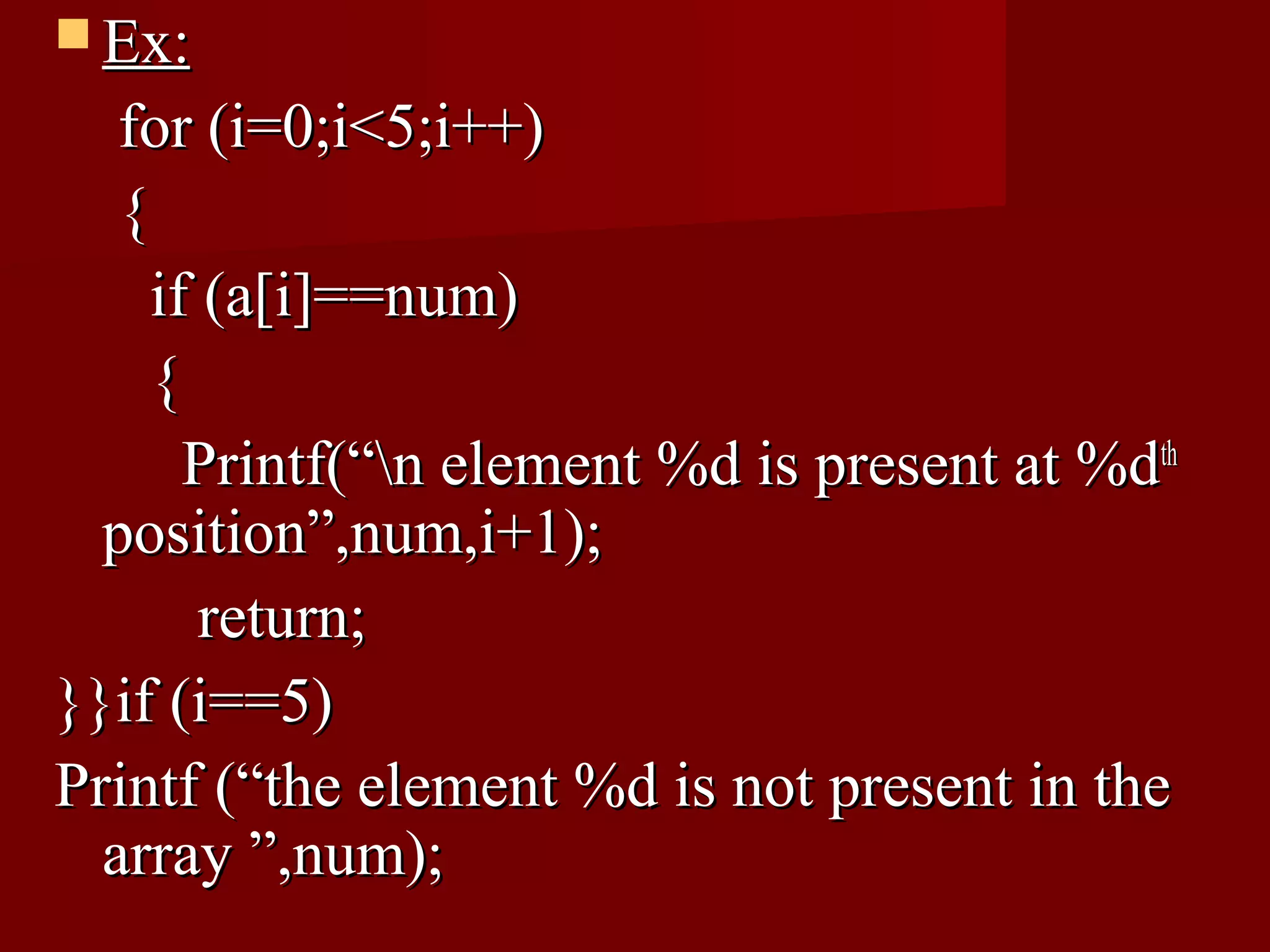  Ex:
   for (i=0;i<5;i++)
   {
     if (a[i]==num)
     {
       Printf(“n element %d is present at %dth
  position”,num,i+1);
        return;
}}if (i==5)
Printf (“the element %d is not present in the
  array ”,num);
 