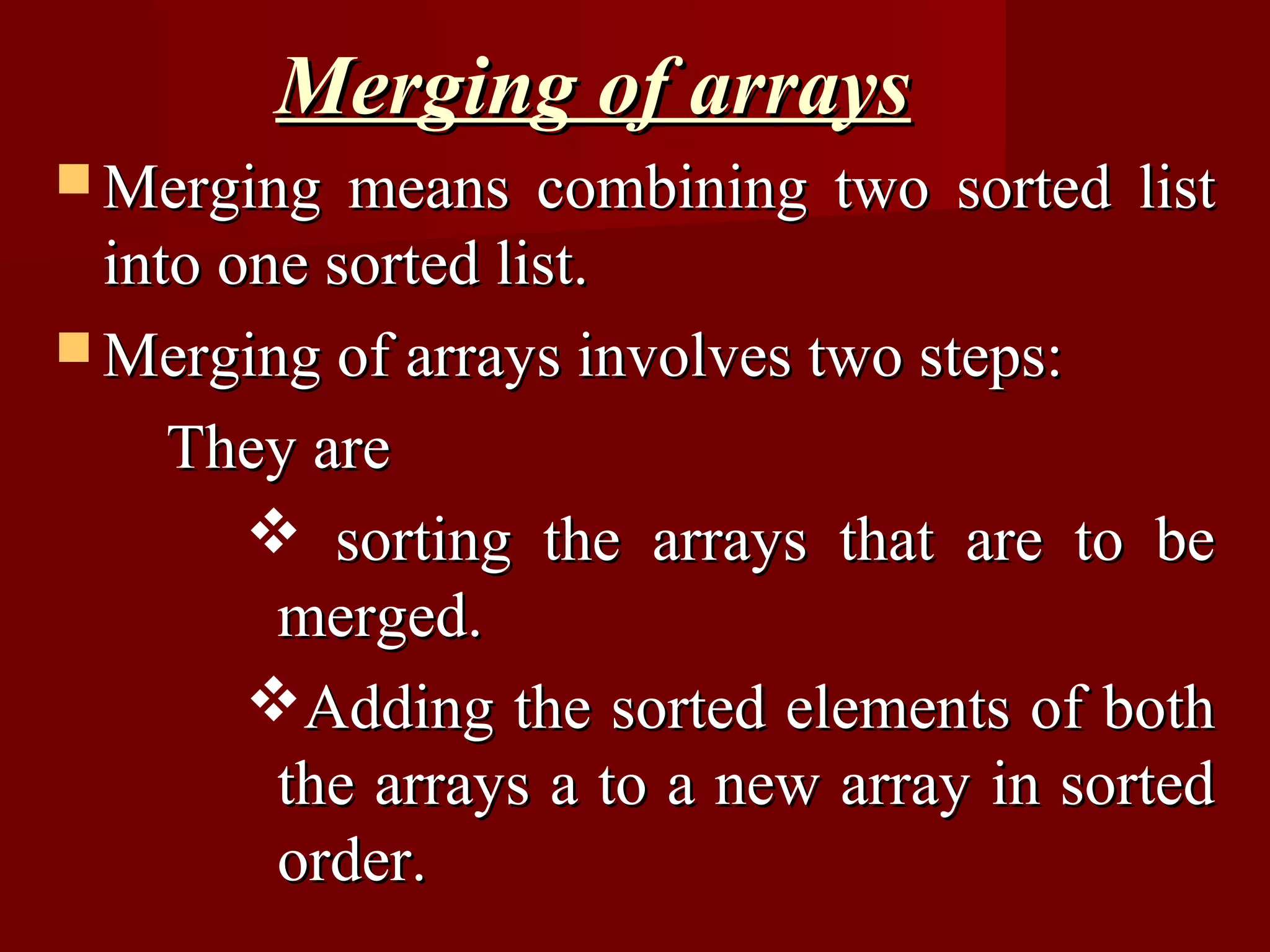 Merging of arrays
 Merging   means combining two sorted list
  into one sorted list.
 Merging of arrays involves two steps:

     They are
         sorting the arrays that are to be
         merged.
        Adding the sorted elements of both
         the arrays a to a new array in sorted
         order.
 