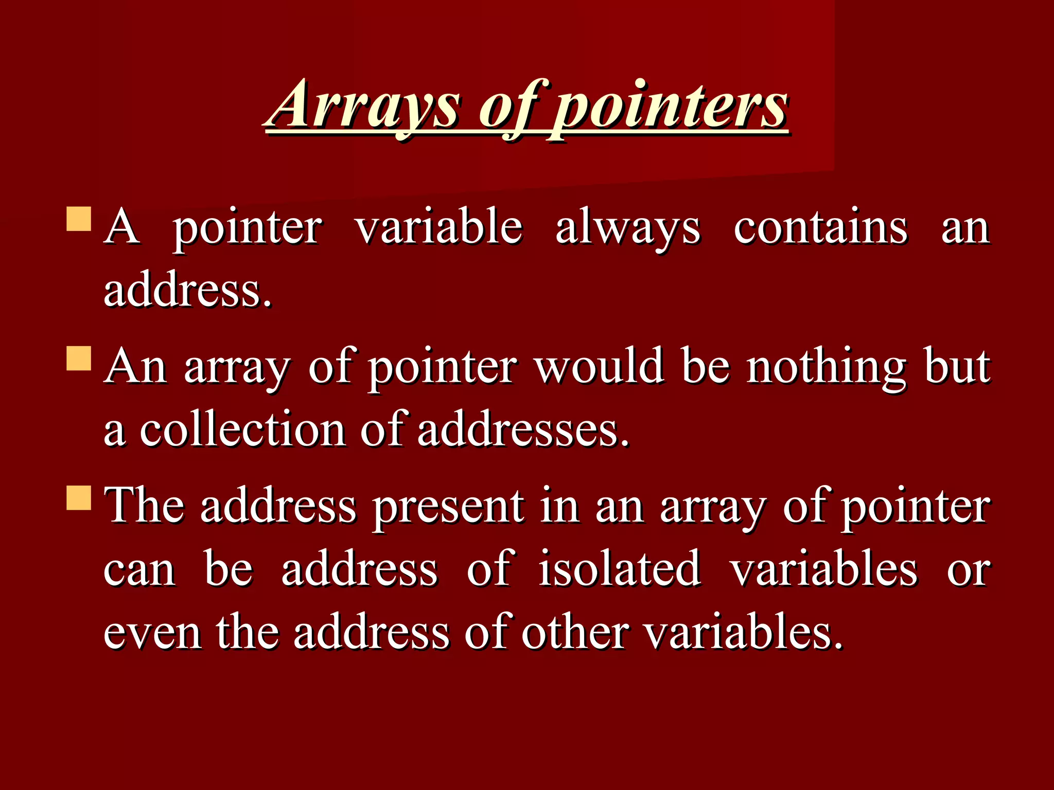 Arrays of pointers
A   pointer variable always contains an
  address.
 An array of pointer would be nothing but
  a collection of addresses.
 The address present in an array of pointer
  can be address of isolated variables or
  even the address of other variables.
 