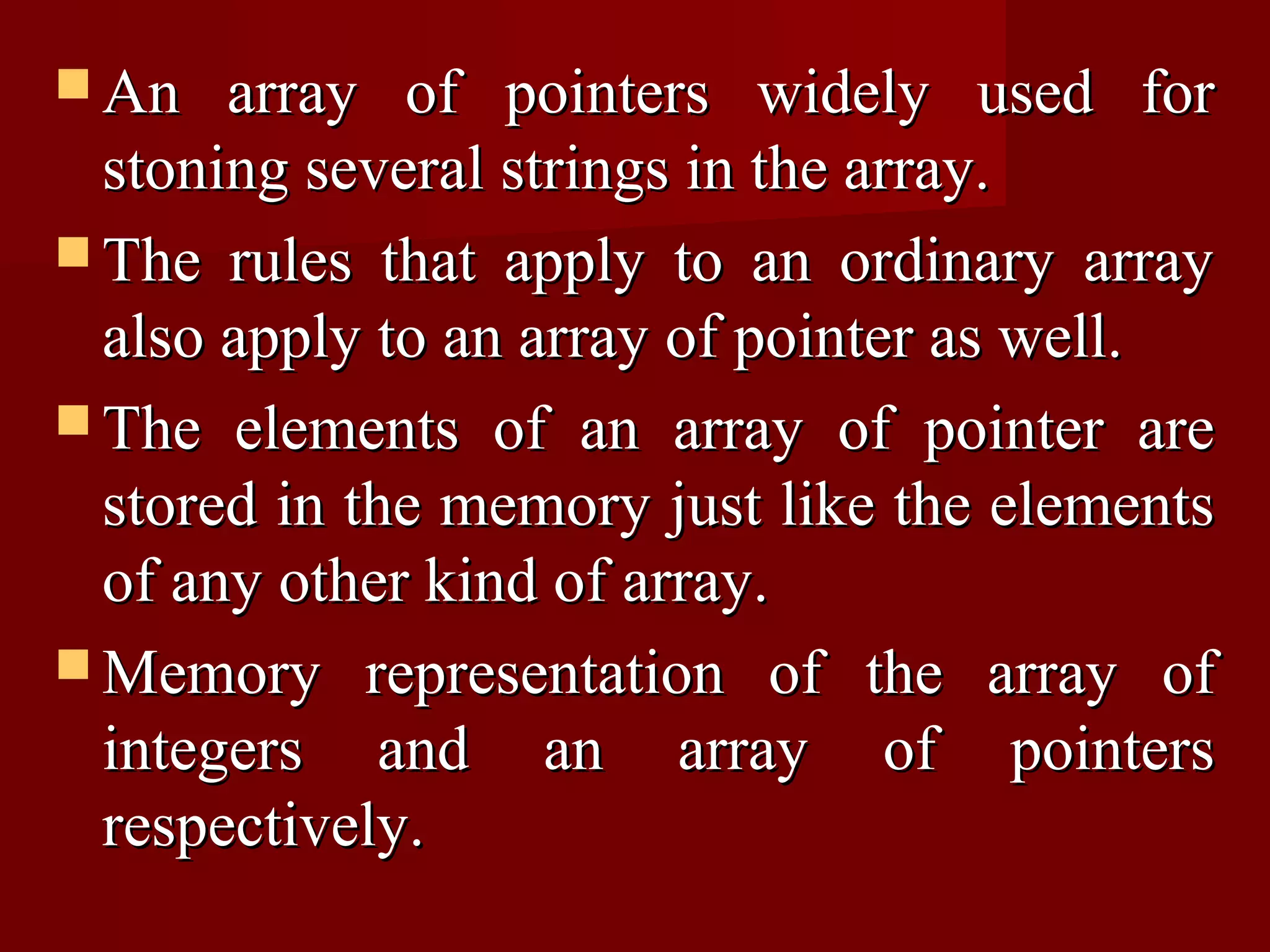  An   array of pointers widely used for
  stoning several strings in the array.
 The rules that apply to an ordinary array
  also apply to an array of pointer as well.
 The elements of an array of pointer are
  stored in the memory just like the elements
  of any other kind of array.
 Memory representation of the array of
  integers and an array of pointers
  respectively.
 