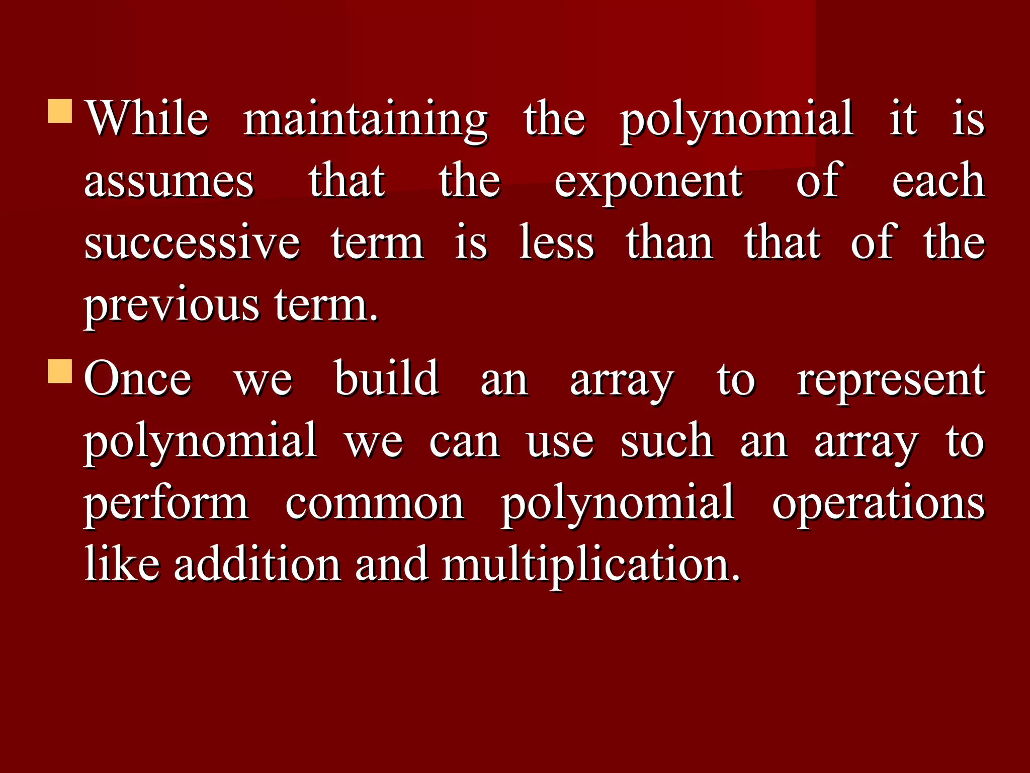  While   maintaining the polynomial it is
  assumes that the exponent of each
  successive term is less than that of the
  previous term.
 Once we build an array to represent
  polynomial we can use such an array to
  perform common polynomial operations
  like addition and multiplication.
 