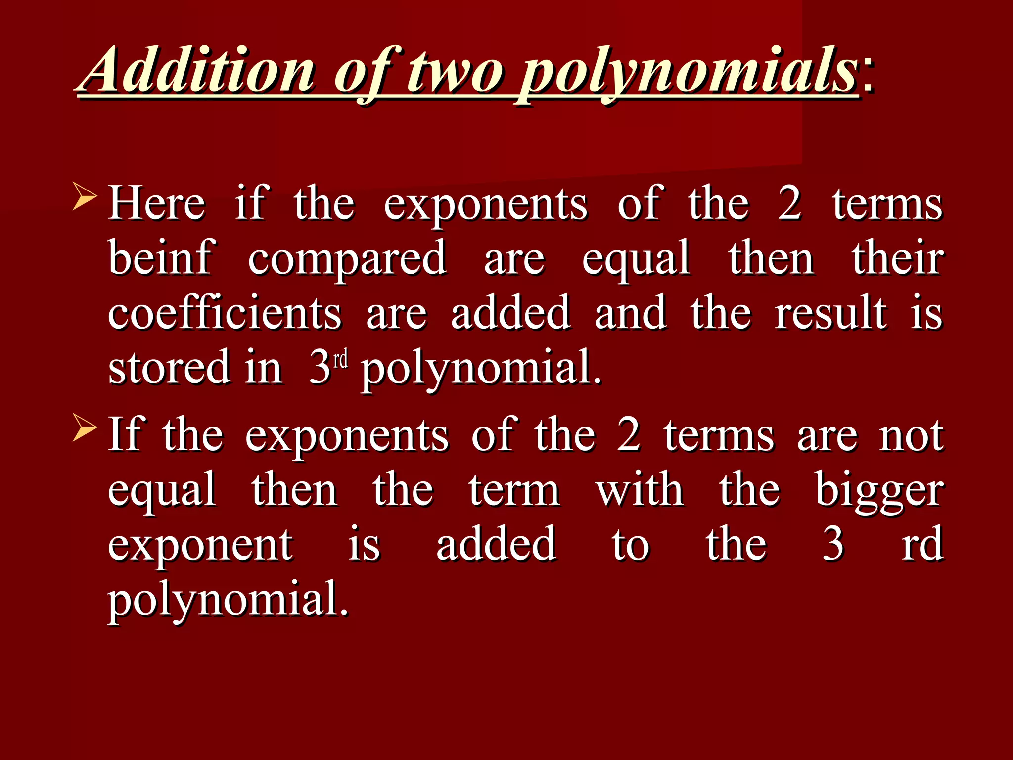 Addition of two polynomials:
 Here  if the exponents of the 2 terms
  beinf compared are equal then their
  coefficients are added and the result is
  stored in 3rd polynomial.
 If the exponents of the 2 terms are not
  equal then the term with the bigger
  exponent is added to the 3 rd
  polynomial.
 